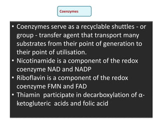 • Coenzymes serve as a recyclable shuttles - or
group - transfer agent that transport many
substrates from their point of generation to
their point of utilisation.
• Nicotinamide is a component of the redox
coenzyme NAD and NADP
• Riboflavin is a component of the redox
coenzyme FMN and FAD
• Thiamin participate in decarboxylation of α-
ketogluteric acids and folic acid
Coenzymes
 