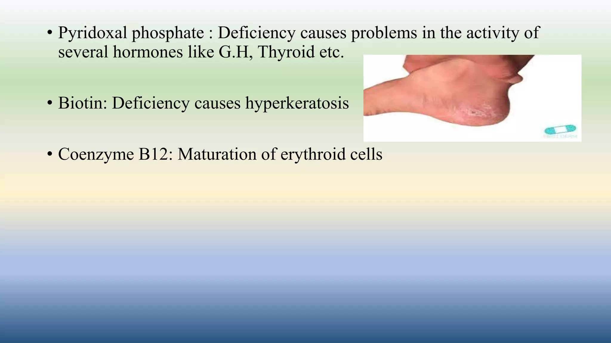 • Pyridoxal phosphate : Deficiency causes problems in the activity of
several hormones like G.H, Thyroid etc.
• Biotin: Deficiency causes hyperkeratosis
• Coenzyme B12: Maturation of erythroid cells
 