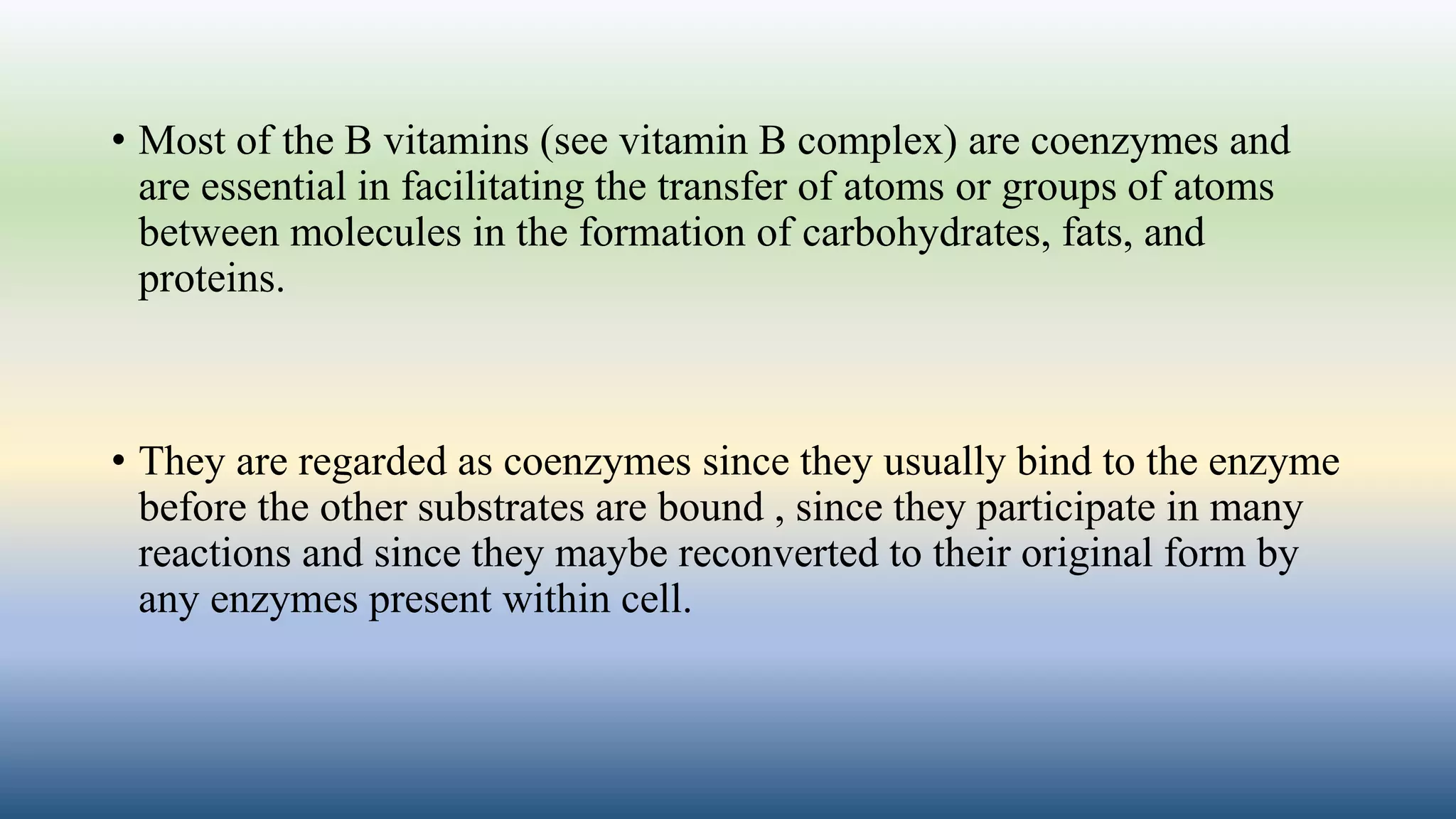 • Most of the B vitamins (see vitamin B complex) are coenzymes and
are essential in facilitating the transfer of atoms or groups of atoms
between molecules in the formation of carbohydrates, fats, and
proteins.
• They are regarded as coenzymes since they usually bind to the enzyme
before the other substrates are bound , since they participate in many
reactions and since they maybe reconverted to their original form by
any enzymes present within cell.
 