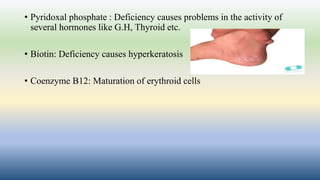 • Pyridoxal phosphate : Deficiency causes problems in the activity of
several hormones like G.H, Thyroid etc.
• Biotin: Deficiency causes hyperkeratosis
• Coenzyme B12: Maturation of erythroid cells
 