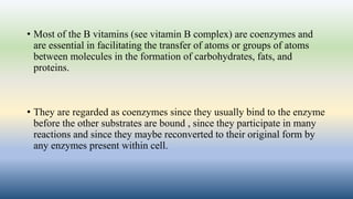 • Most of the B vitamins (see vitamin B complex) are coenzymes and
are essential in facilitating the transfer of atoms or groups of atoms
between molecules in the formation of carbohydrates, fats, and
proteins.
• They are regarded as coenzymes since they usually bind to the enzyme
before the other substrates are bound , since they participate in many
reactions and since they maybe reconverted to their original form by
any enzymes present within cell.
 