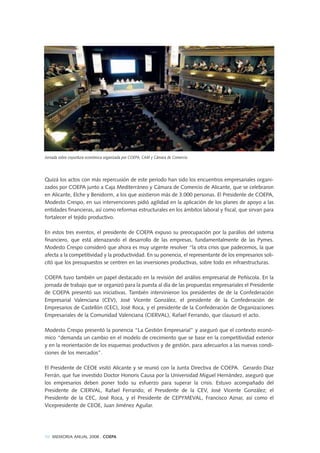 Quizá los actos con más repercusión de este periodo han sido los encuentros empresariales organi-
zados por COEPA junto a Caja Mediterráneo y Cámara de Comercio de Alicante, que se celebraron
en Alicante, Elche y Benidorm, a los que asistieron más de 3.000 personas. El Presidente de COEPA,
Modesto Crespo, en sus intervenciones pidió agilidad en la aplicación de los planes de apoyo a las
entidades financieras, así como reformas estructurales en los ámbitos laboral y fiscal, que sirvan para
fortalecer el tejido productivo.
En estos tres eventos, el presidente de COEPA expuso su preocupación por la parálisis del sistema
financiero, que está atenazando el desarrollo de las empresas, fundamentalmente de las Pymes.
Modesto Crespo consideró que ahora es muy urgente resolver “la otra crisis que padecemos, la que
afecta a la competitividad y la productividad. En su ponencia, el representante de los empresarios soli-
citó que los presupuestos se centren en las inversiones productivas, sobre todo en infraestructuras.
COEPA tuvo también un papel destacado en la revisión del análisis empresarial de Peñíscola. En la
jornada de trabajo que se organizó para la puesta al día de las propuestas empresariales el Presidente
de COEPA presentó sus iniciativas. También intervinieron los presidentes de de la Confederación
Empresarial Valenciana (CEV), José Vicente González, el presidente de la Confederación de
Empresarios de Castellón (CEC), José Roca, y el presidente de la Confederación de Organizaciones
Empresariales de la Comunidad Valenciana (CIERVAL), Rafael Ferrando, que clausuró el acto.
Modesto Crespo presentó la ponencia “La Gestión Empresarial” y aseguró que el contexto econó-
mico “demanda un cambio en el modelo de crecimiento que se base en la competitividad exterior
y en la reorientación de los esquemas productivos y de gestión, para adecuarlos a las nuevas condi-
ciones de los mercados”.
El Presidente de CEOE visitó Alicante y se reunió con la Junta Directiva de COEPA. Gerardo Díaz
Ferrán, que fue investido Doctor Honoris Causa por la Universidad Miguel Hernández, aseguró que
los empresarios deben poner todo su esfuerzo para superar la crisis. Estuvo acompañado del
Presidente de CIERVAL, Rafael Ferrando; el Presidente de la CEV, José Vicente González; el
Presidente de la CEC, José Roca, y el Presidente de CEPYMEVAL, Francisco Aznar, así como el
Vicepresidente de CEOE, Juan Jiménez Aguilar.
Jornada sobre coyuntura económica organizada por COEPA, CAM y Cámara de Comercio
98 MEMORIA ANUAL 2008 . COEPA
 