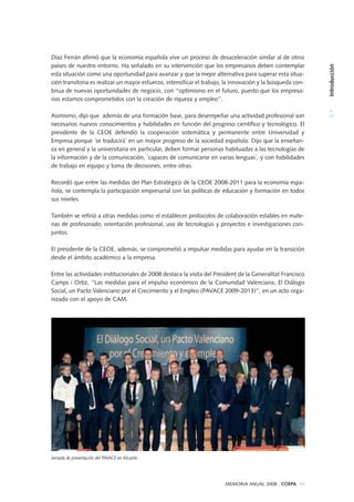 Díaz Ferrán afirmó que la economía española vive un proceso de desaceleración similar al de otros
países de nuestro entorno. Ha señalado en su intervención que los empresarios deben contemplar
esta situación como una oportunidad para avanzar y que la mejor alternativa para superar esta situa-
ción transitoria es realizar un mayor esfuerzo, intensificar el trabajo, la innovación y la búsqueda con-
tinua de nuevas oportunidades de negocio, con “optimismo en el futuro, puesto que los empresa-
rios estamos comprometidos con la creación de riqueza y empleo”.
Asimismo, dijo que además de una formación base, para desempeñar una actividad profesional son
necesarios nuevos conocimientos y habilidades en función del progreso científico y tecnológico. El
presidente de la CEOE defendió la cooperación sistemática y permanente entre Universidad y
Empresa porque ´se traducirá´ en un mayor progreso de la sociedad española. Dijo que la enseñan-
za en general y la universitaria en particular, deben formar personas habituadas a las tecnologías de
la información y de la comunicación, ´capaces de comunicarse en varias lenguas´, y con habilidades
de trabajo en equipo y toma de decisiones, entre otras.
Recordó que entre las medidas del Plan Estratégico de la CEOE 2008-2011 para la economía espa-
ñola, se contempla la participación empresarial con las políticas de educación y formación en todos
sus niveles.
También se refirió a otras medidas como el establecer protocolos de colaboración estables en mate-
rias de profesorado, orientación profesional, uso de tecnologías y proyectos e investigaciones con-
juntos.
El presidente de la CEOE, además, se comprometió a impulsar medidas para ayudar en la transición
desde el ámbito académico a la empresa.
Entre las actividades institucionales de 2008 destaca la visita del President de la Generalitat Francisco
Camps i Ortiz, “Las medidas para el impulso económico de la Comunidad Valenciana, El Diálogo
Social, un Pacto Valenciano por el Crecimiento y el Empleo (PAVACE 2009-2013)”, en un acto orga-
nizado con el apoyo de CAM.
Jornada de presentación del PAVACE en Alicante
5.1Introducción
MEMORIA ANUAL 2008 . COEPA 99
 
