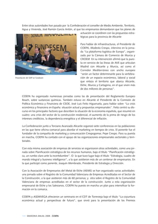Entre otras autoridades han pasado por la Confederación el conseller de Medio Ambiente, Territorio,
Agua y Vivienda, José Ramón García Antón, al que los empresarios demandaron que los planes de
actuación se coordinen con las propuestas estra-
tégicas para la provincia de Alicante
Para hablar de infraestructuras, el Presidente de
COEPA, Modesto Crespo, intervino en la jorna-
da “La plataforma logística de Europa”, organi-
zada por la Cámara de Comercio de Murcia y
CROEM En su intervención afirmó que la pues-
ta en servicio de las líneas de AVE que articulan
Madrid con Alicante y Murcia, así como el
Corredor Mediterráneo con ancho europeo
“serán un factor determinante para la vertebra-
ción de un espacio económico, laboral y social
que enlaza el territorio que abarca Alicante,
Elche, Murcia y Cartagena, en el que viven más
de dos millones de personas”.
COEPA ha organizado numerosas jornadas como las de presentación del Reglamento Europeo
Reach, sobre sustancias químicas. También estuvo en Alicante el Presidente de la Comisión de
Política Económica y Financiera de CEOE, José Luis Feito Higueruela, para hablar sobre “La crisis
económica y financiera en España: situación actual y propuestas empresariales”. Feito centró su dis-
curso en los principales factores que describen la situación de la economía española, que resumió en
cuatro: una crisis del sector de la construcción residencial, el aumento de la prima de riesgo de los
intereses crediticios, la dependencia energética y el diferencial de inflación.
La Confederación junto a Terciario Avanzado Alicante organizó siete conferencias en las poblaciones
en las que tiene oficina comarcal para abordar el marketing en tiempos de crisis. El ponente fue el
fundador de la compañía de marketing y comunicación Crespogomar, Pepe Crespo. Para su puesta
en marcha, COEPA ha contado con el apoyo de las organizaciones empresariales sectoriales y terri-
toriales.
Con esta misma asociación de empresas de servicios se organizaron otras actividades, como una jor-
nada sobre Planificación estratégica de los recursos humanos, bajo el título “Planificación estratégi-
ca, un rumbo claro ante la incertidumbre”. O la que tuvo lugar bajo el título “Estrategia, cuadro de
mando integral y business intelligence”, a la que asistieron más de un centenar de empresarios. En
la que participó como ponente, Joaquín Membrado, Presidente de Estrategia y Dirección.
Con la Asociación de Empresarios del Metal de Elche (AEME) se han organizado varias actividades:
una jornada sobre el Registro de la Comunidad Valenciana de Empresas Acreditadas en el Sector de
la Construcción, a la que asistieron más de 60 personas; y otra sobre el Registro de la Comunidad
Valenciana de empresas acreditadas en el sector de la construcción. Junto a esta organización
empresarial de Elche y los Salesianos, COEPA ha puesto en marcha un plan para intensificar la for-
mación en la comarca.
COEPA y ASEMVEGA ofrecieron un seminario en el CDT de Torrevieja bajo el título “La coyuntura
económica actual y perspectivas de futuro”, que sirvió para la presentación de los Premios
100 MEMORIA ANUAL 2008 . COEPA
Presentación del SMP en Fundesem
 