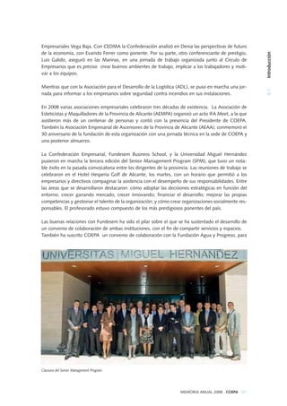 MEMORIA ANUAL 2008 . COEPA 101
5.1Introducción
Empresariales Vega Baja. Con CEDMA la Confederación analizó en Denia las perspectivas de futuro
de la economía, con Evaristo Ferrer como ponente. Por su parte, otro conferenciante de prestigio,
Luis Galido, aseguró en las Marinas, en una jornada de trabajo organizada junto al Círculo de
Empresarios que es preciso crear buenos ambientes de trabajo, implicar a los trabajadores y moti-
var a los equipos.
Mientras que con la Asociación para el Desarrollo de la Logística (ADL), se puso en marcha una jor-
nada para informar a los empresarios sobre seguridad contra incendios en sus instalaciones.
En 2008 varias asociaciones empresariales celebraron tres décadas de existencia. La Asociación de
Esteticistas y Maquilladores de la Provincia de Alicante (AEMPA) organizó un acto IFA Meet, a la que
asistieron más de un centenar de personas y contó con la presencia del Presidente de COEPA.
También la Asociación Empresarial de Ascensores de la Provincia de Alicante (AEAA), conmemoró el
30 aniversario de la fundación de esta organización con una jornada técnica en la sede de COEPA y
una posterior almuerzo.
La Confederación Empresarial, Fundesem Business School, y la Universidad Miguel Hernández
pusieron en marcha la tercera edición del Senior Management Program (SPM), que tuvo un nota-
ble éxito en la pasada convocatoria entre los dirigentes de la provincia. Las reuniones de trabajo se
celebraron en el Hotel Hesperia Golf de Alicante, los martes, con un horario que permitió a los
empresarios y directivos compaginar la asistencia con el desempeño de sus responsabilidades. Entre
las áreas que se desarrollaron destacaron: cómo adoptar las decisiones estratégicas en función del
entorno; crecer ganando mercado; crecer innovando; financiar el desarrollo; mejorar las propias
competencias y gestionar el talento de la organización; y cómo crear organizaciones socialmente res-
ponsables. El profesorado estuvo compuesto de los más prestigiosos ponentes del país.
Las buenas relaciones con Fundesem ha sido el pilar sobre el que se ha sustentado el desarrollo de
un convenio de colaboración de ambas instituciones, con el fin de compartir servicios y espacios.
También ha suscrito COEPA un convenio de colaboración con la Fundación Agua y Progreso, para
Clausura del Senior Management Program.
 