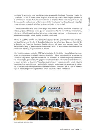 gestión de dicho centro. Entre los objetivos que perseguirá la Fundación Centro de Estudios de
Ciudad de la Luz está la ampliación del programa de actividades, que irá enfocada principalmente a
la formación de recursos humanos especializados en diversos oficios necesarios para cubrir las
demandas de las producciones, fundamentalmente los vinculados al mundo audiovisual, maquillaje
y caracterización, peluquería, e incluso carpintero o técnico en electricidad.
La fundación facilita que los productores tengan en cuenta los estudios alicantinos para rodar sus
películas y spots publicitarios, puesto que los costes son mucho más competitivos. Paralelamente,
esta nueva institución va a incentivar la inversión en tecnología avanzada y en disponer de un pro-
fesorado adecuado para formar equipos altamente cualificados.
Además de COEPA y la UMH son patronos fundadores el director general de Proyectos Temáticos,
José Luis Villanueva; el director de Ciudad de la Luz, José María Rodríguez Galant, y el director de
la Sociedad de Proyectos Temáticos, Eusebio Monzó, así como otros agentes como Caja
Mediterráneo (CAM), la Sociedad General de Autores (SGAE), el Servicio Valenciano de Ocupación
y Formación (Servef) y el Ayuntamiento de Alicante..
Entre los primeros pasos conjuntos COEPA y la Asociación de Esteticistas y Maquilladores han orga-
nizado un programa de actividades innovadoras dirigidas a formar profesionales en las técnicas de
caracterización y efectos especiales relacionadas con la industria de la cinematografía que ha impar-
tido José Quetglas, ganador de un Goya por la caracterización de la película “El laberinto del fauno”.
La acción formativa se denomina “Maquillaje, caracterización y efectos especiales para la industria
cinematográfica”, duró 70 horas, y permitió a los asistentes familiarizarse con las técnicas de maqui-
llaje y caracterización que requiere la industria cinematográfica, de manera que les capacite para tra-
bajar en rodajes de películas largometrajes, cortos, televisión y videos publicitarios.
MEMORIA ANUAL 2008 . COEPA 103
5.1Introducción
Comité ejecutivo de CIERVAL en COEPA
 