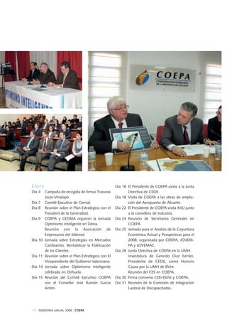 Enero
Día 4 Campaña de recogida de firmas Trasvase
Júcar-Vinalopó.
Día 7 Comité Ejecutivo de Cierval.
Día 8 Reunión sobre el Plan Estratégico con el
President de la Generalitat.
Día 9 COEPA y CEDMA organizn la Jornada
Optimismo Inteligente en Dénia.
Reunión con la Asociación de
Empresarios del Mármol.
Día 10 Jornada sobre Estrategias en Mercados
Cambiantes: Rentabilizar la Fidelización
de los Clientes.
Día 11 Reunión sobre el Plan Estratégico con El
Vicepresidente del Gobierno Valenciano.
Día 14 Jornada sobre Optimismo Inteligente
celebrada en Orihuela.
Día 15 Reunión del Comité Ejecutivo COEPA
con el Conseller José Ramón García
Antón.
Día 16 El Presidente de COEPA asiste a la Junta
Directiva de CEOE.
Día 18 Visita de COEPA a las obras de amplia-
ción del Aeropuerto de Alicante.
Día 22 El Presidente de COEPA visita AIJU junto
a la consellera de Industria.
Día 24 Reunión de Secretarios Generales en
COEPA.
Día 25 Jornada para el Análisis de la Coyuntura
Económica Actual y Perspectivas para el
2008, organizada por COEPA, JOVEM-
PA y JOVEMAC.
Día 28 Junta Directiva de COEPA en la UMH.
Investidura de Gerardo Díaz Ferrán,
Presidente de CEOE, como Honoris
Causa por la UMH de Elche.
Reunión del CES en COEPA.
Día 30 Firma convenio CEEi-Elche y COEPA.
Día 31 Reunión de la Comisión de Integración
Laobral de Discapacitados.
104 MEMORIA ANUAL 2008 . COEPA
 