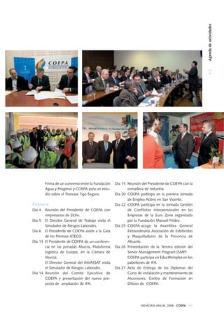 Firma de un convenio entre la Fundación
Agua y Progreso y COEPA para un estu-
dio sobre el Trasvase Tajo-Segura.
Febrero
Día 4 Reunión del Presidente de COEPA con
empresarios de Elche.
Día 5 El Director General de Trabajo visita el
Simulador de Riesgos Laborales.
Día 6 El Presidente de COEPA asiste a la Gala
de los Premios ATECO.
Día 13 El Presidente de COEPA da un conferen-
cia en las jornadas Murcia, Plataforma
logística de Europa, en la Cámara de
Murcia.
El Director General del INVASSAT visita
el Simulador de Riesgos Laborales.
Día 14 Reunión del Comité Ejecutivo de
COEPA y presentación del nuevo pro-
yecto de ampliación de IFA.
Día 15 Reunión del Presidente de COEPA con la
consellera de Industria.
Día 20 COEPA participa en la primera Jornada
de Empleo Activo en San Vicente.
Día 22 COEPA participa en la Jornada Gestión
de Conflictos Interpersonales en las
Empresas de la Euro Zona organizada
por la Fundación Manuel Peláez.
Día 25 COEPA acoge la Asamblea General
Extraordinaria Asociación de Esteticistas
y Maquilladores de la Provincia de
Alicante.
Día 26 Preseintación de la Tercera edición del
Senior Management Program (SMP)
COEPA participa en Educ@emplea en los
pabellones de IFA.
Día 27 Acto de Entrega de los Diplomas del
Curso de instalación y mantenimiento de
Ascensores. Centro de Formación en
Oficios de COEPA.
MEMORIA ANUAL 2008 . COEPA 105
5.2Agendadeactividades
 