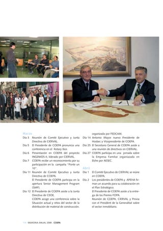 Marzo
Día 3 Reunión de Comité Ejecutivo y Junta
Directiva de CIERVAL.
Día 5 El Presidente de COEPA pronuncia una
conferencia en el Rotary Ilice.
Día 6 Presentación en COEPA del proyecto
INGENIOS-II, liderado por CIERVAL.
Día 7 COEPA recibe un reconocimiento por su
participación en la campaña “Ponte un
10”.
Día 11 Reunión de Comité Ejecutivo y Junta
Directiva de COEPA.
El Presidente de COEPA participa en la
apertura Senior Management Program
(SMP).
Día 12 El Presidente de COEPA asiste a la Junta
Directiva de CEOE.
COEPA acoge una conferencia sobre la
Situación actual y retos del sector de la
distribución de material de construcción.
organizada por FEDCAM.
Día 14 Antonio Mayor nuevo Presidente de
Hosbec y Vicepresidente de COEPA.
Día 25 El Secretario General de COEPA asiste a
una reunión de directivos en CIERVAL.
Día 27 COEPA participa en una jornada sobre
la Empresa Familiar organiazada en
Elche por AESEC.
Abril
Día 1 El Comité Ejecutivo de CIERVAL se reúne
en COEPA.
Día 2 Los presidentes de COEPA y APEHA fir-
man un acuerdo para su colaboración en
el Plan Estratégico.
El Presidente de COEPA asiste a la entre-
ga de los Premio FOPA.
Reunión de COEPA, CIERVAL y Provia
con el President de la Generalitat sobre
el sector inmobiliario.
106 MEMORIA ANUAL 2008 . COEPA
 