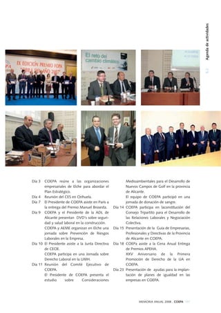 Día 3 COEPA reúne a las organizaciones
empresariales de Elche para abordar el
Plan Estratégico.
Día 4 Reunión del CES en Orihuela.
Día 7 El Presidente de COEPA asiste en París a
la entrega del Premio Manuel Brosesta.
Día 9 COEPA y el Presidente de la ADL de
Alicante presentan DVD's sobre seguri-
dad y salud laboral en la construcción.
COEPA y AEME organizan en Elche una
jornada sobre Prevención de Riesgos
Laborales en la Empresa.
Día 10 El Presidente asiste a la Junta Directiva
de CEOE.
COEPA participa en una Jornada sobre
Derecho Laboral en la UMH.
Día 11 Reunión del Comité Ejecutivo de
COEPA.
El Presidente de COEPA presenta el
estudio sobre Consideraciones
Medioambientales para el Desarrollo de
Nuevos Campos de Golf en la provincia
de Alicante.
El equipo de COEPA participó en una
jornada de donación de sangre.
Día 14 COEPA participa en laconstitución del
Consejo Tripartito para el Desarrollo de
las Relaciones Laborales y Negociación
Colectiva.
Día 15 Presentación de la Guía de Empresarias,
Profesionales y Directivas de la Provincia
de Alicante en COEPA.
Día 18 COEPa asiste a la Cena Anual Entrega
de Premios APEHA.
XXV Aniversario de la Primera
Promoción de Derecho de la UA en
COEPA.
Día 23 Presentación de ayudas para la implan-
tación de planes de igualdad en las
empresas en COEPA.
MEMORIA ANUAL 2008 . COEPA 107
5.2Agendadeactividades
 