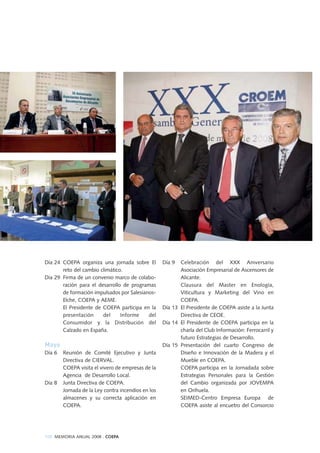 108 MEMORIA ANUAL 2008 . COEPA
Día 24 COEPA organiza una jornada sobre El
reto del cambio climático.
Día 29 Firma de un convenio marco de colabo-
ración para el desarrollo de programas
de formación impulsados por Salesianos-
Elche, COEPA y AEME.
El Presidente de COEPA participa en la
presentación del Informe del
Consumidor y la Distribución del
Calzado en España.
Mayo
Día 6 Reunión de Comité Ejecutivo y Junta
Directiva de CIERVAL.
COEPA visita el vivero de empresas de la
Agencia de Desarrollo Local.
Día 8 Junta Directiva de COEPA.
Jornada de la Ley contra incendios en los
almacenes y su correcta aplicación en
COEPA.
Día 9 Celebración del XXX Aniversario
Asociación Empresarial de Ascensores de
Alicante.
Clausura del Master en Enología,
Viticultura y Marketing del Vino en
COEPA.
Día 13 El Presidente de COEPA asiste a la Junta
Directiva de CEOE.
Día 14 El Presidente de COEPA participa en la
charla del Club Información: Ferrocarril y
futuro Estrategias de Desarrollo.
Día 15 Presentación del cuarto Congreso de
Diseño e Innovación de la Madera y el
Mueble en COEPA.
COEPA participa en la Jornadada sobre
Estrategias Personales para la Gestión
del Cambio organizada por JOVEMPA
en Orihuela.
SEIMED-Centro Empresa Europa de
COEPA asiste al encuetro del Consorcio
 