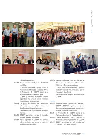 5.2Agendadeactividades
MEMORIA ANUAL 2008 . COEPA 109
celebrado en Murcia.
Día 22 Reunión del Comité Ejecutivo de COEPA
em Elche.
El Centro Empresa Europa visita a
Pikolinos en el Proyecto Europe at Work.
El Presidente de COEPA asiste a la
Asamblea General CROEM 2008.
COEPA y Terciario Avanzado Alicante
organizan una jornada sobre empresas
familiarmente responsables.
Día 23 Un grupo de alumnos de Relaciones
Laborales de la UMH visitan el
Simulador de Riesgos Laborales.
El Presidente de COEPA asiste al Día del
Mármol.
Día 25 COEPA participa en las II Jornadas
Mujeres en Red, en Villena.
Día 27 Provia organiza en COEPA una jornada
sobre contratos de venta e inversión
inmobiliaria alternativos.
Día 28 COEPA colabora con APEME en el
Concurso de Jóvenes Montadores
Eléctricos y Telecomunicaciones.
COEPA participa en la jornada La incor-
poración sociolaboral, impulsada por la
Fundación Novafeina
Presentación de Alicante Audiovisual en
COEPA.
Junio
Día 03 Reunión Comité Ejecutivo de CIERVAL.
COEPA y CEDMA organizan una jorna-
da empresarial para analizar las perspec-
tivas de futuro de la economía.
Día 5 El Presidente de COEPA asiste a la
Asamblea Generarl de Asaja-Alicante.
Día 10 Comité Ejecutivo, Junta Directiva y
Asamblea General y Electoral de COEPA.
Día 11 COEPA participa en el jurado del
Concurso Coca Amb Tonyna.
 
