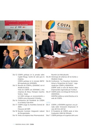 110 MEMORIA ANUAL 2008 . COEPA
Día 12 COEPA participa en la jornada sobre
Capital Riesgo, fuente de valor para la
empresa.
COEPA participa en la Jornada INETIC
08 impulsada por JOVEMPA.
Día 13 Reunión de COEPA y JOVEMAC con el
Alcalde de Alcoy.
Visita de COEPA con JOVEMAC a tres
empresas de Alcoy: Panespol, Cauchos
Verdú y Serpis.
LA UMH entrega un reconocimiento a
COEPA como Asociación 5 Estrellas.
Día 16 Conferencia del Presidente de COEPA
en el Rotary Club Elche.
Día 17 COEPA acoge las Asamblea General de
AEFA.
Claususra del SMP.
Día 18 Reunión Comisión Integración Laboral
de Discapacitados.
Día 19 Visita a la empresa Asac Pharmaceutical.
Reunión con Mercalicante.
Día 20 Homenaje de la Barraca de los Gorilas a
Modesto Crespo.
Día 26 Conferencia “La Coyuntura Económica
Actual y Perspectivas de Futuro”. orga-
nizada por COEPA y ASEMVEGA.
COEPA asiste al acto de Nuevas Ideas
Empresariales organizado por Fundeun.
Día 27 COEPA asiste a la entrega de Premios de
ASEMVEGA.
ASINTRA celebra su Junta Directiva en la
sede de COEPA.
Julio
Día 3 COEPA y JOVEMPA organizan una jor-
nada sobre Innovación Empresarial. El
caso del Circo del Sol.
Día 4 El Presidente de COEPA asiste al Acto
Graduación UMH de Orihuela.
Días 7 COEPA participa en la apertura del curso
 