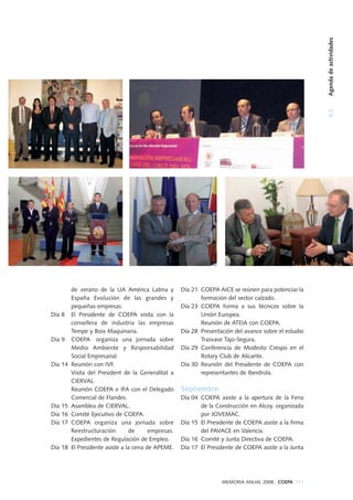5.2Agendadeactividades
MEMORIA ANUAL 2008 . COEPA 111
de verano de la UA América Latina y
España Evolución de las grandes y
pequeñas empresas.
Día 8 El Presidente de COEPA visita con la
consellera de industria las empresas
Tempe y Boix Maquinaria.
Día 9 COEPA organiza una jornada sobre
Medio Ambiente y Responsabilidad
Social Empresarial.
Día 14 Reunión con IVF.
Visita del President de la Generalitat a
CIERVAL.
Reunión COEPA e IFA con el Delegado
Comercial de Flandes.
Día 15 Asamblea de CIERVAL.
Día 16 Comité Ejecutivo de COEPA.
Día 17 COEPA organiza una jornada sobre
Reestructuración de empresas.
Expedientes de Regulación de Empleo.
Día 18 El Presidente asiste a la cena de APEME.
Día 21 COEPA AICE se reúnen para potenciar la
formación del sector calzado.
Día 23 COEPA forma a sus técnicos sobre la
Unión Europea.
Reunión de ATEIA con COEPA.
Día 28 Presentación del avance sobre el estudio
Trasvase Tajo-Segura.
Día 29 Conferencia de Modesto Crespo en el
Rotary Club de Alicante.
Día 30 Reunión del Presidente de COEPA con
representantes de Iberdrola.
Septiembre
Día 04 COEPA asiste a la apertura de la Feria
de la Construcción en Alcoy. organizada
por JOVEMAC.
Día 15 El Presidente de COEPA asiste a la firma
del PAVACE en Valencia.
Día 16 Comité y Junta Directiva de COEPA.
Día 17 El Presidente de COEPA asiste a la Junta
 