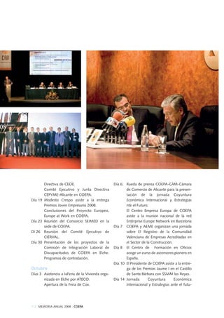 112 MEMORIA ANUAL 2008 . COEPA
Directiva de CEOE.
Comité Ejecutivo y Junta Directiva
CEPYME-Alicante en COEPA.
Día 19 Modesto Crespo asiste a la entrega
Premios Joven Empresario 2008.
Conclusiones del Proyecto Europeo,
Europe at Work en COEPA.
Día 23 Reunión del Consorcio SEIMED en la
sede de COEPA.
Dí 26 Reunión del Comité Ejecutivo de
CIERVAL.
Día 30 Presentación de los proyectos de la
Comisión de Integración Laboral de
Discapacitados de COEPA en Elche.
Programas de contratación.
Octubre
Días 3 Asistencia a laFeria de la Vivienda orga-
nizada en Elche por ATECO.
Apertura de la Feria de Cox.
Día 6. Rueda de prensa COEPA-CAM-Cámara
de Comercio de Alicante para la presen-
tación de la jornada Coyuntura
Económica Internacional y Estrategias
nte el Futuro.
El Centro Empresa Europa de COEPA
asiste a la reunión nacional de la red
Enterprise Europe Network en Barcelona
Día 7 COEPA y AEME organizan una jornada
sobre El Registro de la Comunidad
Valenciana de Empresas Acreditadas en
el Sector de la Construcción.
Día 8 El Centro de Formación en Oficios
acoge un curso de ascensores pionero en
España.
Día 10 El Presidente de COEPA asiste a la entre-
ga de los Premios Jaume I en el Castillo
de Santa Bárbara con SSMM los Reyes.
Día 14 Jornada Coyuntura Económica
Internacional y Estrategias ante el futu-
 
