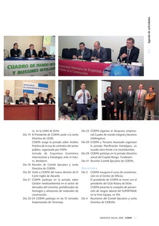 5.2Agendadeactividades
MEMORIA ANUAL 2008 . COEPA 113
ro. en la UMH de Elche.
Día 15 El Presidente de COEPA asiste a la Junta
Directiva de CEOE.
COEPA acoge la jornada sobre Análisis
Práctico de la Ley de contratos del sector
público, organizada por FOPA.
Jornada de Coyuntura Económica
Internacional y Estrategias ante el futu-
ro. Benidorm.
Día 16 Reunión de Comité Ejecutivo y Junta
Directiva de COEPA.
Día 20 Visita a COEPA del nuevo director de El
Corte Inglés de Alicante.
Día 21 COEPA participa en la jornada sobre
Gestión medioambiental en el sector de
derivados del cemento, prefabricados de
hormigón y almacenes de materiales de
construcción.
Día 22-24 COEPA participa en las IV Jornadas
Empresariales de Torrevieja.
Día 23 COEPA organiza el desayuno empresa-
rial Cuadro de mando integral y Business
Intellingence.
Día 29 COEPA y Terciario Avanzado organizan
la jornada Planificación Estratégica, un
mundo claro frente a la incertidumbre.
Día 29 COEPA participa en la jornada Atractivo
actual del Capital Riesgo. Fundesem.
Día 31 Reunión Comité Ejecutivo de COEPA.
Noviembre
Día 3 COEPA inaugura el curso de caracteriza-
ción en el Centro de Oficios.
El presidente de COEPA se reune con el
presidente del Club Rotary de Elche.
COEPA presenta la campaña de preven-
ción de riesgos laboral del SUPERTRAJE
en la Feria Equipa, en IFA.
Día 4 Reuniones del Comité Ejecutivo y Junta
Directiva de CIERVAL.
 