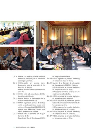114 MEMORIA ANUAL 2008 . COEPA
Día 5 COEPA y la Agencia Local de Desarrollo
firman un convenio para la Prevención
de Riesgos Laborales.
Día 6 COEPA asiste al premio Joven
Empresario con la presencia de los
Principes de Asturias.
COEPA visita las instalaciones de inform-
ción TV.
Día 10 COEPA asiste a la presentación del Plan
Estratégico de Alicante.
Día 11 COEPA asiste a la inauguración de las
nuevas instalaciones de IFA.
Día 12 COEPA organiza la jornada de Dialogo
social, un pacto Valenciano para el creci-
miento y el empleo PAVACE 2009-2013.
COEPA asiste al Pleno del Consejo Social
de la Universidad de Alicante.
Día 13 COEPA firma un convenio con el ayun-
tamiento de Ibi.
Reunión del Comité Ejecutivo de COEPA
en el Ayuntamiento de Ibi.
Día 18 COEPA organiza la jornada Marketing
en tiempos de crisis, en Denia.
Día 19 Reunión de la Comisión de Integración
de Discapacitados COEPA y Pikolinos.
COEPA organiza la jornada Marketing
en tiempos de crisis, en Alcoy.
El Presidente de COEPA participa en una
misión comercial en Dallas.
Día 20 COEPA organiza la Jornada Marketing
en tiempos de crisis. Benidorm.
Día 25 COEPA organiza la jornada La gestión
Laboral de la Crisis como herramienta de
la mejora competitiva.
COEPA organiza la jornada Marketing
en tiempos de crisis, en Orihuela.
Día 26 COEPA organiza la jornada Marketing
en tiempos de crisis, en Torrevieja.
Día 27 COEPA organiza la jornada Marketing
en tiempos de crisis, en Elche.
 