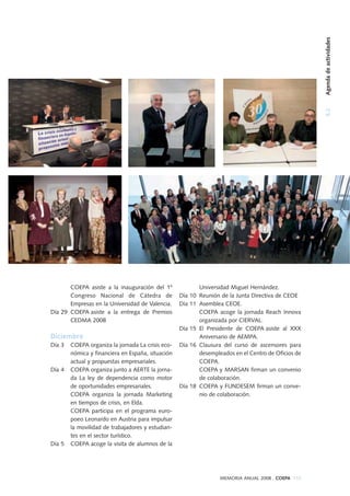 5.2Agendadeactividades
MEMORIA ANUAL 2008 . COEPA 115
COEPA asiste a la inauguración del 1º
Congreso Nacional de Cátedra de
Empresas en la Universidad de Valencia.
Día 29 COEPA asiste a la entrega de Premios
CEDMA 2008
Diciembre
Día 3 COEPA organiza la jornada La crisis eco-
nómica y financiera en España, situación
actual y propuestas empresariales.
Día 4 COEPA organiza junto a AERTE la jorna-
da La ley de dependencia como motor
de oportunidades empresariales.
COEPA organiza la jornada Marketing
en tiempos de crisis, en Elda.
COEPA participa en el programa euro-
poeo Leonardo en Austria para impulsar
la movilidad de trabajadores y estudian-
tes en el sector turístico.
Día 5 COEPA acoge la visita de alumnos de la
Universidad Miguel Hernández.
Día 10 Reunión de la Junta Directiva de CEOE
Día 11 Asemblea CEOE.
COEPA acoge la jornada Reach Innova
organizada por CIERVAL.
Día 15 El Presidente de COEPA asiste al XXX
Aniversario de AEMPA.
Día 16 Clausura del curso de ascensores para
desempleados en el Centro de Oficios de
COEPA.
COEPA y MARSAN firman un convenio
de colaboración.
Día 18 COEPA y FUNDESEM firman un conve-
nio de colaboración.
 