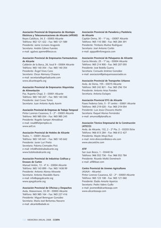 122 MEMORIA ANUAL 2008 . COEPA
Asociación Provincial de Empresarios de Montajes
Eléctricos y Telecomunicaciones de Alicante (APEME)
Reyes Católicos, 34, E - 03003 Alicante
Teléfono: 902 121 422 - Fax: 965 121 589
Presidente: Jaime LLinares Aragonés
Secretario: Andrés Gálvez Fuentes
e-mail: agalvez.apeme@fiecov.es
Asociación Provincial de Empresarios Farmacéuticos
de Alicante
Calderón de la Barca, 26, local 9 - 03004 Alicante
Teléfono: 965 140 354 - Fax: 965 140 354
Presidente: Ángel Vives Cano
Secretario: Oscar Alemany Chazarra
e-mail: secretaria@apefaalicante.com
www.alicanteapefa.org
Asociación Provincial de Empresarios Mayoristas
de Alimentación
Pza. Ruperto Chapí, 3 - 03001 Alicante
Teléfono: 965 140 267 - Fax: 965 140 346
Presidente: José Coves Torres
Secretario: Juan Antonio Ayala Azorín
Asociación Provincial de Empresas de Trabajo Temporal
Pintor Lorenzo Casanova, 5 - 2º - 03003 Alicante
Teléfono: 965 985 034 - Fax: 965 985 245
Presidente: Rogelio Samper Almodóvar
e-mail: rosal@helpempleo.es
www.aett.es
Asociación Provincial de Hoteles de Alicante
Teatro, 1 - 03001 Alicante
Teléfono: 965 145 641 - Fax: 965 145 642
Presidente: Javier Luri Prieto
Secretaria: Paloma Cremades Picó
e-mail: info@hotelesdealicante.org
www.hotelesdealicante.org
Asociación Provincial de Industrias Gráficas y
Envases de Cartón
Manuel Antón, 13 - 4º A - 03004 Alicante
Teléfono: 965 143 899 - Fax: 965 1438 99
Presidente: Antonio Alonso Miravete
Secretario: Antonio Maraldés Ibarra
e-mail: info@apegalicante.org
www.apegalicante.org
Asociación Provincial de Oficinas y Despachos
Avda. Maisonnave, 33-39 - 03003 Alicante
Teléfono: 965 985 164 - Fax: 965 227 416
Presidente: Miguel Berenguer González
Secretaria: María José Bertomeu Navarro
e-mail: alicante@adade.es
Asociación Provincial de Panadería y Pastelería
de Alicante
Capitán Dema, 30 - 1º izq. - 03007 Alicante
Teléfono: 965 110 380 - Fax: 965 284 391
Presidente: Trinitario Muñoz Rodríguez
Secretario: José Antonio Cortés
e-mail: apppa@infonegocio.com
Asociación Provincial de Peluqueros de Alicante
García Morato, 25 - 1º izq - 03004 Alicante
Teléfono: 965 214 900 - Fax: 965 207 055
Presidente: José Botella Guerra
Secretaria: Consuelo Jiménez González
e-mail: asociacion@peluquerosasociados.es
Asociación Provincial de Transportes Urbanos
Avda. de Denia, 155 - 03015 Alicante
Teléfono: 965 242 821 - Fax: 965 256 154
Presidente: Antonio Arias Paredes
Secretaria: Antonia Esclapes
Asociación Provincial EYG de Alicante
Paseo Federico Soto, 5 - 5º centro - 03001 Alicante
Teléfono: 965 219 020 - Fax: 965 219 054
Presidente: Luis Jesús Chocarro Martín
Secretaria: Raquel Alonso Fernández
e-mail: amunoz@planalfa.es
Asociación Técnico Empresarial de la Construcción
(ATECO)
Avda. de Alicante, 132, 2 - 2º Pta. 2 - 03203 Elche
Teléfono: 966 613 284 - Fax: 966 612 427
Presidenta: Mayte Moyá Ruiz
e-mail: mmr-direccion@ateco-elx.com
www.atecoelche.com
ATIF
San Juan Bosco, 1 - 03440 Ibi
Teléfono: 966 552 736 - Fax: 966 552 784
Presidente: Ricardo Moltó Doménech
e-mail: aif@ibiae.com
Centro Provincial de Jóvenes Agricultores
(ASAJA - Alicante)
Pintor Lorenzo Casanova, 62 - 2º - 03003 Alicante
Teléfono: 965 123 108 - Fax: 965 121 060
Presidente: Eladio Aniorte Aparicio
Secretario: Pedro Valero Guillo
e-mail: jovenes@alicanteasaja.com
www.alicanteasaja.com
 