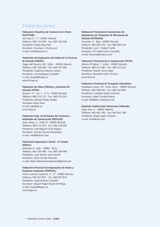 124 MEMORIA ANUAL 2008 . COEPA
Federación Alicantina de Comercio de la Pyme
(FACPYME)
San José, 2 - 1º - 03001 Alicante
Teléfono: 965 144 530 - Fax: 965 140 346
Presidente: Pedro Reig Mari
Secretario: Francisco J. Rovira Just
e-mail: info@facpyme.es
Federación de Empresarios del Metal de la Provincia
de Alicante (FEMPA)
Virgen del Socorro, 58 - Entlo. - 03002 Alicante
Teléfono: 965 150 300 - Fax: 965 161 000
Presidente: Guillermo Moreno García
Secretario: Luis Rodríguez González
e-mail: fempa@fempa.es
www.fempa.es
Federación de Obras Públicas y Auxiliares de
Alicante (FOPA)
Serrano, 11 - Esc 1 - 3º A - 03003 Alicante
Teléfono: 965 214 121 - Fax: 965 214 033
Presidente: Manuel Peláez Robles
Secretaria: Rosa Vinal
e-mail: fopa@alc.es
www.fopa.es
Federación Emp. de Derivados del Cemento y
Materiales de Construcción (FEDCAM)
Avda. Alcoy, 3 - Entlo. B - 03004 Alicante
Teléfono: 965 214 075 - Fax: 965 216 592
Presidente: José Miguel Gil de Miguel
Secretario: Vicente Cerezo Novejarque
e-mail: info@fedcam.com
Federación Empresarial L'Alcoià - El Comtat
(FEDAC)
Alameda, 8 - bajo - 03803 Alcoy
Teléfono: 965 339 499 - Fax: 965 339 499
Presidente: Juan Ramón Juan Sanchís
Secretario: Javier Vicedo Florencio
e-mail: fedac.federacionempresarial@gmail.com
Federación Provincial de Empresarios de Frutos y
Productos Hortícolas (FEXPHAL)
Pintor Lorenzo Casanova, 4 - 3º - 03003 Alicante
Teléfono: 965 927 837 - Fax: 965 927 874
Presidente: Jorge Brotons Campillo
Secretario: Miguel Ángel Vicedo del Riego
e-mail: fexphal@fepex.es
www.fepex.es
Federación Provincial de Asociaciones de
Empresarios de Transporte de Mercancías de
Alicante (FETRAMA)
Tucumán, 2 - Bajo - 03005 Alicante
Teléfono: 965 929 755 - Fax: 965 929 743
Presidente: Juan I. Gisbert Cantó
Secretaria: Mª Isabel García González
e-mail: fetrama@fetrama.com
Federación Provincial de la Construcción (FECIA)
Alfonso El Sabio, 1 - Entlo. - 03001 Alicante
Teléfono: 965 212 480 - Fax: 965 212 422
Presidente: Ramón Jerez López
Secretaria: Mercedes Girón Torrano
www.fecia.es
Federación Provincial de Transporte Interurbano
Arzobispo Loaces, 29 - Entlo. dcha. - 03003 Alicante
Teléfono: 965 928 345 - Fax: 965 229 863
Presidente: Cristóbal Valdés Giménez
Secretaria: Isabel Candela Blanes
e-mail: fpti@fpti.e.telefonica.net
Empreses Audiovisuals Valencianes Federades
Jorge Juan, 3 - 46004 Valencia
Teléfono: 963 942 185 - Fax: 963 942 185
Presidente: Pepón Sigler Vizcaino
e-mail: eavf@eavf.com
Federaciones
 