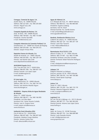 126 MEMORIA ANUAL 2008 . COEPA
Comagua, Comercial de Aguas, S.A.
Aurelio Ibarra, 16 - 03009 Alicante
Teléfono: 965 227 629 - Fax: 965 255 830
Director: Miguel Grau Lillo
www.comagua.es
Compañía Española de Resinas, S.A.
Avda. de Elche, 148 - 03008 Alicante
Teléfono: 965 109 003 - Fax: 965 110 669
Presidente: Vicente Sala Belló
e-mail: info@smresinas.com
Compañía Valenciana de Cementos Portland, S.A.
Inmediaciones, s/n - 03690 San Vicente del Raspeig
Teléfono: 965 678 300 - Fax: 965 678 372
Director: Joaquín Arroyo Pérez
Depósitos Francos de Alicante, S.A.
Muelle de Poniente, s/n - 03001 Alicante
Teléfono: 965 925 693 - Fax: 965 229 130
Director: José Ramón Sala Corbí
www.depositosfrancosdealicante.com
MUSGRAVE España S.A.U.
Ctra. Casa del León, km 2 - 03203 Elche
Teléfono: 966 657 300 - Fax: 966 657 316
Director Gerente: Luis López López
E-mail: loria@musgrave.es
www.dialsur.es
El Corte Inglés, S.A.
Avda. Maisonnave, 53 - 03003 Alicante
Teléfono: 965 145 314 - Fax: 965 144 316
Director: José Antonio Maseda Segura
www.elcorteingles.es
EMARASA - Empresa Mixta de Aguas Residuales
de Alicante
Alona, 31 - 03007 Alicante
Teléfono: 965 286 971 - Fax: 965 106 955
Presidente: Luis Díaz Alperi
Secretario Gral.: Xavier Amorós Corbella
Director: Juan A. Guijarro Ferrer
e-mail: joaquin.reina@emarasa.es
www.emarasa.es
Institución Ferial Alicantina (IFA)
Ctra N-340 km 731 - 03320 Elche
Teléfono: 966 657 600 - Fax: 966 657 630
Presidente: Modesto Crespo Martínez
Director: Antonio Galván Diez
E-mail: sdireccion@ifa.virtual.com
Aguas de Valencia S.A.
G.V. Marqués del Turia, 19 - 46019 Valencia
Teléfono: 963 860 613 - Fax: 963 860 665
Presidente: Eugenio Calabuig
Secretario: José M. Clavel
Director/Gerente: Fco. Zorrilla Soriano
e-mail: jmclavel@aguasdevalencia.es
www.aguasdevalencia.es
Iberdrola, Distribución Eléctrica S.A.U.
Calderón de la Barca, 16 - 03004 Alicante
Teléfono: 965 202 133 - Fax: 965 201 139
Director: Javier Bon Tarazona
e-mail: mblanca@iberdrola.es
www.iberdrola.es
Ibermutuamur M.A.T.E.P.S.S. 274
Alfonso el Sabio, 37 - 2º - 03001 Alicante
Teléfono: 965 214 901 - Fax: 965 214 686
Presidente Territorial: José Díaz González
Director Territorial: Rafael Patrocinio Rodríguez
Gómez
e-mail: rafaelpatrocinio@ibermutuamur.es
www.ibermutuamur.es
Labaqua, S.A
Polígono Industrial Las Atalayas
Dracuna, parcelas 16-18 - 03014 Alicante
Teléfono: 965 106 070 - Fax: 965 106 080
Director: David Apraiz Goyenaga
www.labaqua.es
Letona, S.A.
Trento, 8 - 03011 Alicante
Teléfono: 965 170 250 - Fax: 965 170 179
Director: Mauricio Puigcercós Verderá
e-mail: m.puigcercos@letona.com
www.letona.es
Logisland, S.A.
Pol. Ind. Pla de la Vallonga, s/n - 03113 Alicante
Teléfono: 965 987 777 - Fax: 965 283 829
Director-Gerente: Antonio José López García
www.hotfrog.es
Masa
Apdo. de Correos 10 - 03180 Torrevieja
Teléfono: 966 697 722 - Fax: 966 698 089
Director: Justo Quesada Aniorte
e-mail: info@grupomasa.com
www.grupomasa.com
 