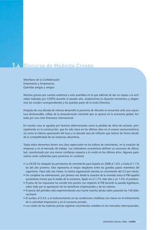 1.4 Discurso de Modesto Crespo
MEMORIA ANUAL 2008 . COEPA 17
Miembros de la Confederación
Empresarias y Empresarios,
Queridas amigas y amigos
Muchas gracias por vuestra asistencia a esta asamblea en la que además de dar un repaso a la acti-
vidad realizada por COEPA durante el pasado año, analizaremos la situación económica y elegire-
mos los vocales correspondientes a los puestos pares de la Junta Directiva.
Después de una década de intenso desarrollo la provincia de Alicante se encuentra ante una coyun-
tura desfavorable, reflejo de la desaceleración creciente que se aprecia en la economía global, for-
zada por una crisis financiera internacional.
En nuestro caso se agudiza por factores determinantes como la pérdida de ritmo de sectores, prin-
cipalmente en la construcción, que ha sido clave en los últimos años en el avance socioeconómico;
así como la intensa apreciación del euro y la elevada tasa de inflación que lastran de forma decidi-
da la competitividad de las empresas alicantinas.
Todos estos elementos tienen una clara repercusión en los índices de crecimiento, en la creación de
empresas y en el mercado de trabajo. Los indicadores económicos definen un escenario de dificul-
tad, caracterizado por una menor confianza respecto a lo vivido en los últimos años. Algunos pará-
metros serán suficientes para ponernos en contexto:
• La OCDE ha rebajado las previsiones de crecimiento para España en 2008 al 1,6% y hasta el 1,1%
las del año próximo. Esto representa el mayor desplome entre los grandes países miembros del
organismo. Hace sólo seis meses, la misma organización preveía un crecimiento del 2,5 por ciento.
• De cumplirse las estimaciones, por primera vez desde la creación de la moneda única el PIB español
aumentaría menos que la media de la eurozona, fijado en el 1,7% este año y un 1,4% el próximo.
• El peso de los impuestos ha crecido tres puntos con respecto al PIB durante la pasada legislatura,
sobre todo por la aportación de los beneficios empresariales y de los salarios.
• El precio del petróleo está experimentando una fuerte marcha alcista sobre pasando los 130 dóla-
res/barril.
• El euribor al 5,4% y el endurecimiento en las condiciones crediticias son claves en el enfriamiento
de la actividad empresarial y en el consumo privado.
• Los costes de las materias primas registran crecimientos notables en los mercados internacionales.
 