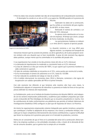 18 MEMORIA ANUAL 2008 . COEPA
• Pero los datos más cercanos también dan idea de la trascendencia de la desaceleración económica.
- El desempleo ha crecido en un año un 24% y ya supera los 106.000 parados en la provincia de
Alicante.
- Sobresalen los datos de la construcción,
que ha sufrido un crecimiento del paro registra-
do del 69% en doce meses.
- Retrocede el número de contratos a un
ritmo del 10% interanual.
- Se aprecia cierta ralentización en la crea-
ción de empresas. Al tiempo que crecen, aunque
de forma moderada, las disueltas.
- Las pernoctaciones hoteleras se reducen
a un ritmo del 6% respecto al ejercicio pasado.
La situación comienza a ser muy difícil para
algunos sectores. Las empresas de transporte de
mercancías iniciaron ayer las acciones de protesta. Los de la agricultura y de la pesca preparan accio-
nes similares ante una situación que se hace insostenible. A pesar de este escenario hay algunos
datos positivos, aunque menos que los comentados en la asamblea del pasado año:
• Las exportaciones han crecido en los dos primeros meses del año un 3,2% interanual.
• La demanda de importaciones ha moderado su crecimiento hasta un 4,3% interanual.
• La tasa de cobertura se sitúa por encima del 100%, lo que supone que la provincia mantiene su
saldo comercial en superávit.
• El dato de contratos indefinidos se encuentra en el 15%, varios puntos por encima de la media.
• Se ha incrementado el número de autónomos en el 2%, hasta los 132.000.
• Se han reducido los accidentes de trabajo en más de un 8,5%.
• En el ámbito internacional, las economías clave, EEUU y Alemania, comienzan a dar signos de
recuperación con subidas apreciables del PIB en el primer trimestre.
Con este escenario tan diferente al que teníamos ante nosotros sólo hace unos meses, la
Confederación adquiere el compromiso de intensificar su presencia en todos los foros en los que sea
preciso defender los intereses del empresariado.
La Confederación, junto con el Instituto de Estudios Económicos de Alicante (INECA), está trabajan-
do con los sectores empresariales profesionales y académicos para establecer propuestas que coad-
yuven al desarrollo del Plan Estratégico de Alicante que se encuentra actualmente en marcha. Con
las contribuciones de todos conformaremos una plataforma que permita al Instituto Valenciano de
Investigaciones Estadísticas (IVIE) configurar un plan que dé respuestas de futuro a la Provincia.
Así mismo las organizaciones empresariales estamos trabajando para aportar iniciativas y proyectos
que contribuyan a facilitar la adaptación de las empresas a los nuevos y cambiantes tiempos, mar-
cados por la mayor competencia internacional.De esta manera contribuiremos a superar la dificultad
que tienen las empresas de la provincia para poner en el mercado los productos y servicios.
Hemos de ser conscientes de que el freno en la actividad del sector de la construcción afecta tam-
bién a las empresas auxiliares y a las actividades vinculadas a ésta, a través de la demanda de bie-
nes de consumo duradero, que se genera tras la compra de un inmueble.
Imagen de la Junta directiva de COEPA
 