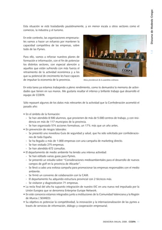 1.4DiscursodeModestoCrespo
MEMORIA ANUAL 2008 . COEPA 19
Esta situación se está trasladando paulatinamente, y en menor escala a otros sectores como el
comercio, la industria y el turismo.
En este contexto, las organizaciones empresaria-
les vamos a hacer un esfuerzo por mantener la
capacidad competitiva de las empresas, sobre
todo de las Pymes.
Para ello, vamos a reforzar nuestros planes de
formación e información, con el fin de potenciar
los distintos sectores, con especial atención a
aquellos que están sufriendo con más fuerza el
retraimiento de la actividad económica y a los
que su potencial de crecimiento les hace capaces
de impulsar la economía de la provincia.
En esta tarea ya estamos trabajando a pleno rendimiento, como lo demuestra la memoria de activi-
dades que tienen en sus manos. Me gustaría resaltar el intenso y brillante trabajo que desarrolló el
equipo de COEPA
Sólo repasaré algunos de los datos más relevantes de la actividad que la Confederación acometió el
pasado año:
• En el ámbito de la formación:
- Se han atendido 8.500 alumnos, que provienen de más de 5.000 centros de trabajo, y con resi-
dencia en más de 117 municipios de la provincia.
- Se han organizado 574 acciones formativas, un 17% más que un año antes.
• En prevención de riesgos laborales:
- Se presentó una novedosa Guía de seguridad y salud, que ha sido solicitada por confederacio-
nes de toda España.
- Se ha llegado a más de 1.000 empresas con una campaña de marketing directo.
- Se han visitado 275 empresas.
- Se han atendido 672 consultas.
• El departamento de medio ambiente ha tenido una intensa actividad:
- Se han editado varias guías para Pymes.
- Se presentó un estudio sobre “Consideraciones medioambientales para el desarrollo de nuevos
campos de golf en la provincia de Alicante”.
- Se llevó a cabo una exitosa campaña para promocionar las empresas responsables con el medio
ambiente.
- Se firmó un convenio de colaboración con la CAM.
- El departamento ha adquirido estructura provincial con 2 técnicos más.
- Se visitaron y diagnosticaron 71 empresas.
• La recta final del año ha supuesto integración de nuestro EIC en una nueva red impulsada por la
Unión Europea que se denomina Enterprise Europe Network.
• En este consorcio estamos integrados junto a instituciones de la Comunidad Valenciana y la Región
de Murcia ( SEIMED)
• Su objetivo es potenciar la competitividad, la innovación y la internacionalización de las pymes a
través de servicios de información, diálogo y cooperación empresarial;
Mesa presidencial de la asamblea ordinaria
 