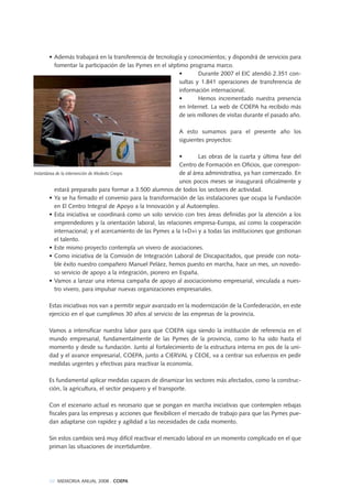 20 MEMORIA ANUAL 2008 . COEPA
• Además trabajará en la transferencia de tecnología y conocimientos; y dispondrá de servicios para
fomentar la participación de las Pymes en el séptimo programa marco.
• Durante 2007 el EIC atendió 2.351 con-
sultas y 1.841 operaciones de transferencia de
información internacional.
• Hemos incrementado nuestra presencia
en Internet. La web de COEPA ha recibido más
de seis millones de visitas durante el pasado año.
A esto sumamos para el presente año los
siguientes proyectos:
• Las obras de la cuarta y última fase del
Centro de Formación en Oficios, que correspon-
de al área administrativa, ya han comenzado. En
unos pocos meses se inaugurará oficialmente y
estará preparado para formar a 3.500 alumnos de todos los sectores de actividad.
• Ya se ha firmado el convenio para la transformación de las instalaciones que ocupa la Fundación
en El Centro Integral de Apoyo a la Innovación y al Autoempleo.
• Esta iniciativa se coordinará como un solo servicio con tres áreas definidas por la atención a los
emprendedores y la orientación laboral, las relaciones empresa-Europa, así como la cooperación
internacional; y el acercamiento de las Pymes a la I+D+i y a todas las instituciones que gestionan
el talento.
• Este mismo proyecto contempla un vivero de asociaciones.
• Como iniciativa de la Comisión de Integración Laboral de Discapacitados, que preside con nota-
ble éxito nuestro compañero Manuel Peláez, hemos puesto en marcha, hace un mes, un novedo-
so servicio de apoyo a la integración, pionero en España.
• Vamos a lanzar una intensa campaña de apoyo al asociacionismo empresarial, vinculada a nues-
tro vivero, para impulsar nuevas organizaciones empresariales.
Estas iniciativas nos van a permitir seguir avanzado en la modernización de la Confederación, en este
ejercicio en el que cumplimos 30 años al servicio de las empresas de la provincia.
Vamos a intensificar nuestra labor para que COEPA siga siendo la institución de referencia en el
mundo empresarial, fundamentalmente de las Pymes de la provincia, como lo ha sido hasta el
momento y desde su fundación. Junto al fortalecimiento de la estructura interna en pos de la uni-
dad y el avance empresarial, COEPA, junto a CIERVAL y CEOE, va a centrar sus esfuerzos en pedir
medidas urgentes y efectivas para reactivar la economía.
Es fundamental aplicar medidas capaces de dinamizar los sectores más afectados, como la construc-
ción, la agricultura, el sector pesquero y el transporte.
Con el escenario actual es necesario que se pongan en marcha iniciativas que contemplen rebajas
fiscales para las empresas y acciones que flexibilicen el mercado de trabajo para que las Pymes pue-
dan adaptarse con rapidez y agilidad a las necesidades de cada momento.
Sin estos cambios será muy difícil reactivar el mercado laboral en un momento complicado en el que
priman las situaciones de incertidumbre.
Instantánea de la intervención de Modesto Crespo
 