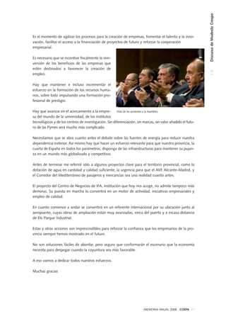 1.4DiscursodeModestoCrespo
MEMORIA ANUAL 2008 . COEPA 21
Es el momento de agilizar los procesos para la creación de empresas, fomentar el talento y la inno-
vación, facilitar el acceso a la financiación de proyectos de futuro y reforzar la cooperación
empresarial.
Es necesario que se incentive fiscalmente la rein-
versión de los beneficios de las empresas que
estén destinados a favorecer la creación de
empleo.
Hay que mantener e incluso incrementar el
esfuerzo en la formación de los recursos huma-
nos, sobre todo impulsando una formación pro-
fesional de prestigio.
Hay que avanzar en el acercamiento a la empre-
sa del mundo de la universidad, de los institutos
tecnológicos y de los centros de investigación. Sin diferenciación, sin marcas, sin valor añadido el futu-
ro de las Pymes será mucho más complicado.
Necesitamos que se abra cuanto antes el debate sobre las fuentes de energía para reducir nuestra
dependencia exterior. Así mismo hay que hacer un esfuerzo relevante para que nuestra provincia, la
cuarta de España en todos los parámetros, disponga de las infraestructuras para mantener su pujan-
za en un mundo más globalizado y competitivo.
Antes de terminar me referiré sólo a algunos proyectos clave para el territorio provincial, como la
dotación de agua en cantidad y calidad suficiente; la urgencia para que el AVE Alicante-Madrid, y
el Corredor del Mediterráneo de pasajeros y mercancías sea una realidad cuanto antes.
El proyecto del Centro de Negocios de IFA, institución que hoy nos acoge, no admite tampoco más
demoras. Su puesta en marcha lo convertirá en un motor de actividad, iniciativas empresariales y
empleo de calidad.
En cuanto comience a andar se convertirá en un referente internacional por su ubicación junto al
aeropuerto, cuyas obras de ampliación están muy avanzadas, cerca del puerto y a escasa distancia
de Elx Parque Industrial.
Estas y otras acciones son imprescindibles para reforzar la confianza que los empresarios de la pro-
vincia siempre hemos mostrado en el futuro.
No son soluciones fáciles de abordar, pero seguro que conformarán el escenario que la economía
necesita para despegar cuando la coyuntura sea más favorable.
A eso vamos a dedicar todos nuestros esfuerzos.
Muchas gracias
Vista de los asistentes a la Asamblea
 