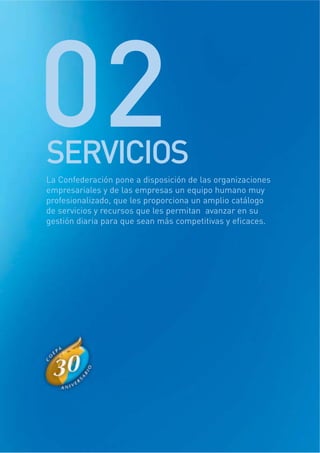 SERVICIOS
02La Confederación pone a disposición de las organizaciones
empresariales y de las empresas un equipo humano muy
profesionalizado, que les proporciona un amplio catálogo
de servicios y recursos que les permitan avanzar en su
gestión diaria para que sean más competitivas y eficaces.
 