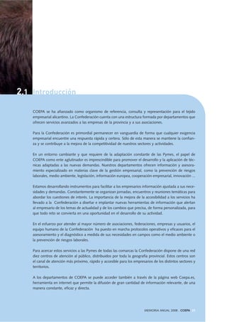 2.1 Introducción
MEMORIA ANUAL 2008 . COEPA 25
COEPA se ha afianzado como organismo de referencia, consulta y representación para el tejido
empresarial alicantino. La Confederación cuenta con una estructura formada por departamentos que
ofrecen servicios avanzados a las empresas de la provincia y a sus asociaciones.
Para la Confederación es primordial permanecer en vanguardia de forma que cualquier exigencia
empresarial encuentre una respuesta rápida y certera. Sólo de esta manera se mantiene la confian-
za y se contribuye a la mejora de la competitividad de nuestros sectores y actividades.
En un entorno cambiante y que requiere de la adaptación constante de las Pymes, el papel de
COEPA como ente aglutinador es imprescindible para promover el desarrollo y la aplicación de téc-
nicas adaptadas a las nuevas demandas. Nuestros departamentos ofrecen información y asesora-
miento especializado en materias clave de la gestión empresarial, como la prevención de riesgos
laborales, medio ambiente, legislación, información europea, cooperación empresarial, innovación ...
Estamos desarrollando instrumentos para facilitar a los empresarios información ajustada a sus nece-
sidades y demandas. Constantemente se organizan jornadas, encuentros y reuniones temáticas para
abordar los cuestiones de interés. La importancia de la mejora de la accesibilidad a los servicios ha
llevado a la Confederación a diseñar e implantar nuevas herramientas de información que alertan
al empresario de los temas de actualidad y de los cambios que precisa, de forma personalizada, para
que todo reto se convierta en una oportunidad en el desarrollo de su actividad.
En el esfuerzo por atender al mayor número de asociaciones, federaciones, empresas y usuarios, el
equipo humano de la Confederación ha puesto en marcha protocolos operativos y eficaces para el
asesoramiento y el diagnóstico a medida de sus necesidades en campos como el medio ambiente o
la prevención de riesgos laborales.
Para acercar estos servicios a las Pymes de todas las comarcas la Confederación dispone de una red
diez centros de atención al público, distribuidos por toda la geografía provincial. Estos centros son
el canal de atención más próximo, rápido y accesible para los empresarios de los distintos sectores y
territorios.
A los departamentos de COEPA se puede acceder también a través de la página web Coepa.es,
herramienta en internet que permite la difusión de gran cantidad de información relevante, de una
manera constante, eficaz y directa.
 
