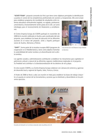 Encuentro de formación con la oficinas comarcales sobre las políticas de la UE
2.2EnterpriseEuropeNetwork
MEMORIA ANUAL 2008 . COEPA 31
“ECVET-TOUR”, proyecto Leonardo da Vinci que tiene como objetivos principales la identificación
y puesta en común de las competencias profesionales de cocinero y recepcionista. Ello será la base
para establecer programas de movilidad de estudiantes entre sis-
temas educativos verticalmente (reglada, no reglada, profesional,
universitario) y horizontalmente (entre países de la UE), así como
estrategias para el reconocimiento de titulaciones y acreditacio-
nes.
El Centro Empresa Europa de COEPA participó en noviembre de
2008 de la reunión celebrada en Austria, país coordinador del este
proyecto, para establecer las bases de ejecución de las diferentes
acciones en el marco del proyecto. Junto a España participan
socios de Austria, Alemania y Polonia.
“SHIFT”, forma parte de la iniciativa europea MED (programa de
cooperación en el Mediterráneo) y tiene como objetivo fomentar
la sostenibilidad del sector turístico y la diversificación de la ofer-
ta turística.
Los agentes sociales y administraciones contribuirán a establecer los mecanismos para capitalizar el
patrimonio cultural y natural de las diferentes regiones mediterráneas implicadas en el proyecto.
Su finalidad será contribuir a la desestacionalización de los destinos de sol y playa.
En esta ocasión COEPA y su Centro Empresa Europa colaboran con cámaras de comercio y agencias
de desarrollo local y regional de España, Italia, Francia y Grecia.
A finales de 2008 se llevó a cabo una reunión en Italia para establecer las bases de trabajo conjun-
to y la puesta en común de las herramientas y acciones que se diseñarán y desarrollarán en los pró-
ximos ejercicios.
Cita nacional de la red Enterprise Europe Network
en Barcelona
 