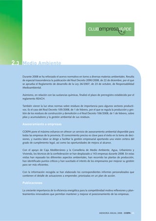 Durante 2008 se ha reforzado el acervo normativo en torno a diversas materias ambientales. Resulta
de especial trascendencia la publicación del Real Decreto 2090/2008, de 22 de diciembre, por el que
se aprueba el Reglamento de desarrollo de la Ley 26/2007, de 23 de octubre, de Responsabilidad
Medioambiental.
Asimismo, en relación con las sustancias químicas, finalizó el plazo de prerregistro establecido por el
reglamento REACH.
También vieron la luz otras normas sobre residuos de importancia para algunos sectores producti-
vos. Es el caso del Real Decreto 105/2008, de 1 de febrero, por el que se regula la producción y ges-
tión de los residuos de construcción y demolición o el Real Decreto 106/2008, de 1 de febrero, sobre
pilas y acumuladores y la gestión ambiental de sus residuos.
Asesoramiento a empresas
COEPA pone el máximo esfuerzo en ofrecer un servicio de asesoramiento ambiental disponible para
todas las empresas de la provincia. El conocimiento preciso es clave para el éxito en la toma de deci-
siones, y nuestra labor se dirige a facilitar la gestión empresarial aportando una visión certera del
grado de cumplimiento legal, así como las oportunidades de mejora al alcance.
Con el apoyo de Caja Mediterráneo y la Conselleria de Medio Ambiente, Agua, Urbanismo y
Vivienda, los técnicos de la confederación se han desplazado a 143 empresas durante 2008. En estas
visitas han repasado los diferentes aspectos ambientales, han recorrido las plantas de producción,
han identificado puntos críticos y han suscitado el interés de los empresarios por mejorar su gestión
para ser más eficientes.
Con la información recogida se han elaborado los correspondientes informes personalizados que
contienen el detalle de actuaciones a emprender, priorizadas en un plan de acción.
Publicaciones
La creciente importancia de la eficiencia energética para la competitividad motiva reflexiones y plan-
teamientos innovadores que permitan mantener y mejorar el posicionamiento de las empresas.
MEMORIA ANUAL 2008 . COEPA 33
2.3 Medio Ambiente
 