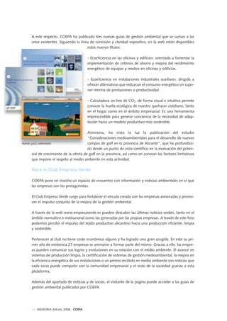 34 MEMORIA ANUAL 2008 . COEPA
A este respecto, COEPA ha publicado tres nuevas guías de gestión ambiental que se suman a las
once existentes. Siguiendo la línea de concisión y claridad expositiva, en la web están disponibles
estos nuevos títulos:
- Ecoeficiencia en las oficinas y edificios: orientada a fomentar la
implementación de criterios de ahorro y mejora del rendimiento
energético de equipos y medios en oficinas y edificios.
- Ecoeficiencia en instalaciones industriales auxiliares: dirigida a
ofrecer alternativas que reduzcan el consumo energético sin supo-
ner merma de prestaciones o productividad.
- Calculadora on-line de CO2: de forma visual e intuitiva permite
conocer la huella ecológica de nuestro quehacer cotidiano, tanto
en el hogar como en el ámbito empresarial. Es una herramienta
imprescindible para generar conciencia de la necesidad de adap-
tación hacia un modelo productivo más sostenible.
Asimismo, ha visto la luz la publicación del estudio
“Consideraciones medioambientales para el desarrollo de nuevos
campos de golf en la provincia de Alicante”, que ha profundiza-
do desde un punto de vista científico en la evaluación del poten-
cial de crecimiento de la oferta de golf en la provincia, así como en conocer los factores limitativos
que impone el respeto al medio ambiente en esta actividad.
Nace el Club Empresa Verde
COEPA pone en marcha un espacio de encuentro con información y noticias ambientales en el que
las empresas son las protagonistas.
El Club Empresa Verde surge para fortalecer el vínculo creado con las empresas asesoradas y promo-
ver el impulso conjunto de la mejora de la gestión ambiental.
A través de la web www.empresaverde.es pueden descubrir las últimas noticias verdes, tanto en el
ámbito normativo e institucional como las generadas por las propias empresas. A través de este foro
podemos percibir el impulso del tejido productivo alicantino hacia una producción eficiente, limpia
y sostenible.
Pertenecer al club no tiene coste económico alguno y ha logrado una gran acogida. En este su pri-
mer año de existencia 27 empresas se animaron a formar parte del mismo. Gracias a ello. las empre-
as pueden comunicar sus logros y evoluciones en su relación con el medio ambiente. El avance en
sistemas de producción limpia, la certtificación de sistemas de gestión medioambiental, la mejora en
la eficiencia energética de sus instalaciones o un premio recibido en medio ambiente son noticias que
cada socio puede compartir con la comunidad empresarial y el resto de la sociedad gracias a esta
plataforma.
Además del apartado de noticias y de socios, el visitante de la página puede acceder a las guías de
gestión ambiental publicadas por COEPA.
Nuevas guías ambientales
 