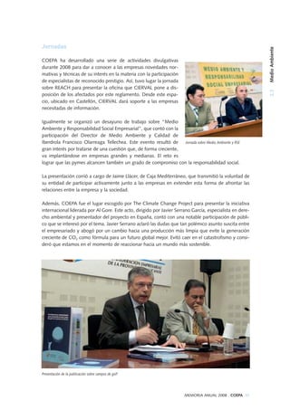 2.3MedioAmbiente
MEMORIA ANUAL 2008 . COEPA 35
Jornadas
COEPA ha desarrollado una serie de actividades divulgativas
durante 2008 para dar a conocer a las empresas novedades nor-
mativas y técnicas de su interés en la materia con la participación
de especialistas de reconocido prestigio. Así, tuvo lugar la jornada
sobre REACH para presentar la oficina que CIERVAL pone a dis-
posición de los afectados por este reglamento. Desde este espa-
cio, ubicado en Castellón, CIERVAL dará soporte a las empresas
necesitadas de información.
Igualmente se organizó un desayuno de trabajo sobre “Medio
Ambiente y Responsabilidad Social Empresarial”, que contó con la
participación del Director de Medio Ambiente y Calidad de
Iberdrola Francisco Olarreaga Tellechea. Este evento resultó de
gran interés por tratarse de una cuestión que, de forma creciente,
va implantándose en empresas grandes y medianas. El reto es
lograr que las pymes alcancen también un grado de compromiso con la responsabilidad social.
La presentación corrió a cargo de Jaime Llácer, de Caja Mediterráneo, que transmitió la voluntad de
su entidad de participar activamente junto a las empresas en extender esta forma de afrontar las
relaciones entre la empresa y la sociedad.
Además, COEPA fue el lugar escogido por The Climate Change Project para presentar la iniciativa
internacional liderada por Al Gore. Este acto, dirigido por Javier Serrano García, especialista en dere-
cho ambiental y presentador del proyecto en España, contó con una notable participación de públi-
co que se interesó por el tema. Javier Serrano aclaró las dudas que tan polémico asunto suscita entre
el empresariado y abogó por un cambio hacia una producción más limpia que evite la generación
creciente de CO2 como fórmula para un futuro global mejor. Evitó caer en el catastrofismo y consi-
deró que estamos en el momento de reaccionar hacia un mundo más sostenible.
Jornada sobre Medio Ambiente y RSE
Presentación de la publicación sobre campos de golf
 