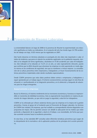 2.4 Prevención de Riesgos Laborales
MEMORIA ANUAL 2008 . COEPA 37
La siniestralidad laboral a lo largo de 2008 en la provincia de Alicante ha experimentado una reduc-
ción significativa en todos sus indicadores. En el conjunto del año han tenido lugar 24.759 acciden-
tes de trabajo con baja, 5.023 menos que los registrados en 2007.
Este fuerte descenso en términos absolutos se acompaña de otro dato más importante si cabe: el
índice de incidencia, que pone en relación los accidentes registrados con la población expuesta, tam-
bién se ha rebajado de forma significativa, situándose en 47,84 accidentes por cada mil trabajado-
res. Este indicador se ha reducido un 13,2% en un año, un valor especialmente relevante, puesto
que confirma que la difícil situación que atraviesan las empresas no está suponiendo en modo algu-
no merma en las condiciones de seguridad, sino que se mantienen e incluso mejoran. La consolida-
ción de la cultura preventiva entre empresarios y trabajadores y el buen funcionamiento de los sis-
temas preventivos implantados están dando resultados esperanzadores.
Desde COEPA pensamos que estos datos positivos deben animar a empresarios y trabajadores a
seguir apostando por un trabajo seguro. El entorno socioeconómico aconseja seguir en esta línea de
actuación e ir profundizando en la integración preventiva y en la detección y búsqueda de solucio-
nes para los riesgos emergentes.
Asesoramiento a empresas
Buscar la eficiencia y el máximo rendimiento de las inversiones económicas y humanas es imprescin-
dible en momentos de debilidad económica. Esto es especialmente trascendente en materia de pre-
vención de riesgos laborales, ya que está en juego la seguridad y salud de los trabajadores.
COEPA se ha esforzado por ofrecer asistencia técnica para las empresas en la mejora de la gestión
preventiva. Gracias al apoyo de la Fundación para la Prevención de Riesgos Laborales, los técnicos
de COEPA han visitado 216 empresas, que han recibido su correspondiente informe diagnóstico con
propuestas de mejora. Ello les permite conocer con detalle la adecuación de los medios que están
poniendo a disposición de la seguridad y salud en el trabajo a sus necesidades, de forma que pue-
dan acometer acciones hacia la excelencia preventiva.
En esta línea, se han atendido 897 consultas sobre diferentes temáticas preventivas que surgen de
la interpretación de la normativa o de la aplicación práctica de los principios de la acción preventi-
va.
 