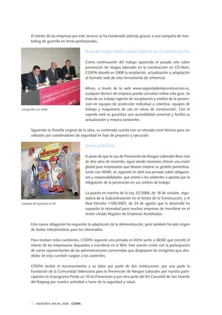 El interés de las empresas por este servicio se ha mantenido además gracias a una campaña de mar-
keting de guerrilla en ferias profesionales.
Guía de seguridad y salud laboral en la construcción
Como continuación del trabajo aparecido el pasado año sobre
prevención de riesgos laborales en la construcción en CD-Rom,
COEPA abordó en 2008 la ampliación, actualización y adaptación
al formato web de esta herramienta de referencia.
Ahora, a través de la web www.seguridadenlaconstruccion.es,
cualquier técnico de empresa puede consultar online esta guía. Se
trata de un trabajo ingente de recopilación y análisis de la preven-
ción en equipos de protección individual y colectiva, equipos de
trabajo y maquinaria de uso en obras de construcción. Con el
soporte web se garantiza una accesibilidad universal y facilita su
actualización y mejora constantes.
Siguiendo la filosofía original de la obra, su contenido cuenta con un elevado nivel técnico para ser
utilizado por coordinadores de seguridad en fase de proyecto y ejecución.
Actos públicos
A pesar de que la Ley de Prevención de Riesgos Laborales lleva más
de diez años de recorrido, sigue siendo necesario ofrecer una visión
global para empresarios que desean mejorar su gestión preventiva.
Junto con AEME, se organizó en abril una jornada sobre obligacio-
nes y responsabilidades, que animó a los asistentes a apostar por la
integración de la prevención en sus centros de trabajo.
La puesta en marcha de la Ley 32/2006, de 18 de octubre, regu-
ladora de la Subcontratación en el Sector de la Construcción, y el
Real Decreto 1109/2007, de 24 de agosto que la desarrolla ha
supuesto la necesidad para muchas empresas de inscribirse en el
recién creado Registro de Empresas Acreditadas.
Esta nueva obligación ha requerido la adaptación de la Administración, pero también ha sido origen
de dudas interpretativas para los interesados.
Para resolver estas cuestiones, COEPA organizó una jornada en Elche junto a AEME que concitó el
interés de los empresarios dispuestos a inscribirse en el REA. Este evento contó con la participación
de varios representantes de las administraciones concernidas que despejaron las incógnitas que alre-
dedor de esta cuestión surgían a los asistentes.
COEPA recibió el reconocimiento a su labor por parte de dos instituciones: por una parte la
Fundación de la Comunidad Valenciana para la Prevención de Riesgos Laborales por nuestra parti-
cipación en el programa Ponte un 10 en Prevención y por otra parte del IES Canastell de San Vicente
del Raspeig por nuestra actividad a favor de la seguridad y salud.
38 MEMORIA ANUAL 2008 . COEPA
Jornada REA con AEME
Campaña del Supertraje en IFA
 