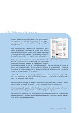 2.5 Sistemas e Innovación
Desde el departamento de informática, se han acometido diver-
sas actuaciones para optimizar el rendimiento de los equipos y
aplicaciones y lograr una mejora de los servicios prestados por la
Confederación.
En la actualidad COEPA cuenta con tres bases de datos plena-
mente implementadas, que sirven de soporte al los distintos
departamentos y centros de trabajo. Dichas bases de datos están
en continuo cambio para adaptarse a las necesidades emergentes.
De esta forma, responden a los requerimientos de los usuarios.
Con el apoyo de profesionales de programación de sistemas de
bases de datos relacionales, se está trabajando en la unificación de
las distintas aplicaciones existentes en COEPA y en la incorpora-
ción progresiva de todas las áreas de trabajo al nuevo sistema. Cuando se concluyan los trabajos, se
logrará una considerable mejora en el rendimiento y capacidad de almacenamiento y gestión de
información por parte de cada uno de los departamentos, además del aumento de la velocidad de
acceso por parte de cada uno de los usuarios.
Junto con la nueva base de datos, se implementará un nuevo servidor más potente, que pueda lle-
var a cabo con solvencia las tareas de ejecución de la misma, y a su vez, dotar de una mayor fiabi-
lidad a las aplicaciones que se utilizan.
COEPA también ha apostado por la mejora de los servicios para asociaciones y empresas. Las salas
de reuniones se han dotado de mayores y mejores medios avanzados tecnológicamente.
El sistema de copias de seguridad se ha reforzado, con una ampliación de la capacidad de los dispo-
sitivos de almacenamiento, y un cambio en el software de gestión empleado.
La Confederación, a través de este departamento, realiza un esfuerzo continuo de adaptación a los
cambios tecnológicos y mejora de prestaciones para permanecer en vanguardia y asegurar una ofer-
ta de servicios avanzados e inteligentes.
MEMORIA ANUAL 2008 . COEPA 39
Página inicial de los servicios de coepa.es
 