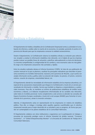2.6 Análisis y Estadística
El Departamento de Análisis y Estadística de la Confederación Empresarial centra su actividad en la rea-
lización de informes y análisis sobre la marcha de la economía y la sociedad, poniendo el acento en la
provincia de Alicante para que los empresarios conozcan la realidad socioeconómica.
Desde el departamento, la Confederación observa la estadística oficialy su evolución para seleccio-
nar, recopilar y analizar la información estadística más relevante, con el objeto de que las empresas
puedan evaluar sus posibles líneas de actuación y planificar adecuadamente su toma de decisiones.
La creciente competitividad, la vertiginosidad de los cambios y unos escenarios cada vez más globa-
les exige a los empresarios actuaciones más acertadas y rápidas.
Entre los estudios realizados destaca el Informe Económico COEPA. Se trata de una publicación de
carácter mensual en la que se plasman y analizan los principales indicadores que describen el pano-
rama económico en el ámbito internacional, nacional y de la provincia de Alicante, y que cuenta con
amplia información escrita y gráfica sobre la evolución del empleo, los precios, el turismo, comercio
exterior, creación de empresas, siniestralidad laboral, etc.
El Departamento atiende las necesidades de información estadística de las empresas alicantinas y en
especial de las asociaciones empresariales que integran la Confederación a través de un servicio per-
sonalizado de información a medida. Servicio que también se dispensa a emprendedores y a poten-
ciales inversores. Para ello, se mantiene un archivo de publicaciones estadísticas de ámbito social,
económico y laboral, y se elaboran recopilaciones informatizadas de las variables más relevantes,
sobre todo en el ámbito provincial. Como complemento a este servicio se atienden las consultas del
Espacio Económico Europeo canalizadas a través de la red europea SEIMED para fomentar el cono-
cimiento de la provincia y atraer la inversión extranjera.
Además, el departamento actúa en representación de los empresarios en materia de estadística
pública. Para ello, se indaga e investiga sobre aquellos aspectos cuantificables que el colectivo
empresarial necesita para el mejor desarrollo de su actividad y para su progreso, de forma que pue-
dan ser contemplados en los planes estadísticos de la Comunidad Valenciana.
El Departamento colabora con otras instituciones y organismos con la participación en trabajos y
encuestas de reconocido prestigio como el informe trimestral de ámbito nacional “Consenso
Económico”, el “Global Enterpreneurship Monitor” o la Encuesta de Condiciones de Trabajo de la
Comunidad Valenciana.
MEMORIA ANUAL 2008 . COEPA 41
 