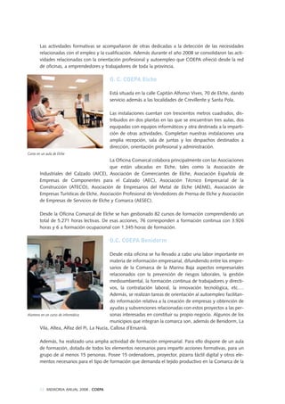 Las actividades formativas se acompañaron de otras dedicadas a la detección de las necesidades
relacionadas con el empleo y la cualificación. Además durante el año 2008 se consolidaron las acti-
vidades relacionadas con la orientación profesional y autoempleo que COEPA ofreció desde la red
de oficinas, a emprendedores y trabajadores de toda la provincia.
O. C. COEPA Elche
Está situada en la calle Capitán Alfonso Vives, 70 de Elche, dando
servicio además a las localidades de Crevillente y Santa Pola.
Las instalaciones cuentan con trescientos metros cuadrados, dis-
tribuidos en dos plantas en las que se encuentran tres aulas, dos
equipadas con equipos informáticos y otra destinada a la imparti-
ción de otras actividades. Completan nuestras instalaciones una
amplia recepción, sala de juntas y los despachos destinados a
dirección, orientación profesional y administración.
La Oficina Comarcal colabora principalmente con las Asociaciones
que están ubicadas en Elche, tales como la Asociación de
Industriales del Calzado (AICE), Asociación de Comerciantes de Elche, Asociación Española de
Empresas de Componentes para el Calzado (AEC), Asociación Técnico Empresarial de la
Construcción (ATECO), Asociación de Empresarios del Metal de Elche (AEME), Asociación de
Empresas Turísticas de Elche, Asociación Profesional de Vendedores de Prensa de Elche y Asociación
de Empresas de Servicios de Elche y Comarca (AESEC).
Desde la Oficina Comarcal de Elche se han gestionado 82 cursos de formación comprendiendo un
total de 5.271 horas lectivas. De esas acciones, 76 corresponden a formación continua con 3.926
horas y 6 a formación ocupacional con 1.345 horas de formación.
O.C. COEPA Benidorm
Desde esta oficina se ha llevado a cabo una labor importante en
materia de información empresarial, difundiendo entre los empre-
sarios de la Comarca de la Marina Baja aspectos empresariales
relacionados con la prevención de riesgos laborales, la gestión
medioambiental, la formación continua de trabajadores y directi-
vos, la contratación laboral, la innovación tecnológica, etc.…
Además, se realizan tareas de orientación al autoempleo facilitan-
do información relativa a la creación de empresas y obtención de
ayudas y subvenciones relacionadas con estos proyectos a las per-
sonas interesadas en constituir su propio negocio. Algunos de los
municipios que integran la comarca son, además de Benidorm, La
Vila, Altea, Alfaz del Pi, La Nucía, Callosa d´Ensarrià.
Además, ha realizado una amplia actividad de formación empresarial. Para ello dispone de un aula
de formación, dotada de todos los elementos necesarios para impartir acciones formativas, para un
grupo de al menos 15 personas. Posee 15 ordenadores, proyector, pizarra táctil digital y otros ele-
mentos necesarios para el tipo de formación que demanda el tejido productivo en la Comarca de la
52 MEMORIA ANUAL 2008 . COEPA
Curso en un aula de Elche
Alumnos en un curso de informática
 