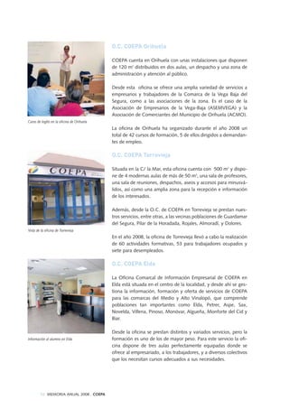 Vista de la oficina de Torrevieja
Curso de Inglés en la oficina de Orihuela
Información al alumno en Elda
54 MEMORIA ANUAL 2008 . COEPA
O.C. COEPA Orihuela
COEPA cuenta en Orihuela con unas instalaciones que disponen
de 120 m2
distribuidos en dos aulas, un despacho y una zona de
administración y atención al público.
Desde esta oficina se ofrece una amplia variedad de servicios a
empresarios y trabajadores de la Comarca de la Vega Baja del
Segura, como a las asociaciones de la zona. Es el caso de la
Asociación de Empresarios de la Vega-Baja (ASEMVEGA) y la
Asociación de Comerciantes del Municipio de Orihuela (ACMO).
La oficina de Orihuela ha organizado durante el año 2008 un
total de 42 cursos de formación, 5 de ellos dirigidos a demandan-
tes de empleo.
O.C. COEPA Torrevieja
Situada en la C/ la Mar, esta oficina cuenta con 500 m2
y dispo-
ne de 4 modernas aulas de más de 50 m2
, una sala de profesores,
una sala de reuniones, despachos, aseos y accesos para minusvá-
lidos, así como una amplia zona para la recepción e información
de los interesados.
Además, desde la O.C. de COEPA en Torrevieja se prestan nues-
tros servicios, entre otras, a las vecinas poblaciones de Guardamar
del Segura, Pilar de la Horadada, Rojales, Almoradí, y Dolores.
En el año 2008, la oficina de Torrevieja llevó a cabo la realización
de 60 actividades formativas, 53 para trabajadores ocupados y
siete para desempleados.
O.C. COEPA Elda
La Oficina Comarcal de Información Empresarial de COEPA en
Elda está situada en el centro de la localidad, y desde ahí se ges-
tiona la información, formación y oferta de servicios de COEPA
para las comarcas del Medio y Alto Vinalopó, que comprende
poblaciones tan importantes como Elda, Petrer, Aspe, Sax,
Novelda, Villena, Pinoso, Monóvar, Algueña, Monforte del Cid y
Biar.
Desde la oficina se prestan distintos y variados servicios, pero la
formación es uno de los de mayor peso. Para este servicio la ofi-
cina dispone de tres aulas perfectamente equipadas donde se
ofrece al empresariado, a los trabajadores, y a diversos colectivos
que los necesitan cursos adecuados a sus necesidades.
 