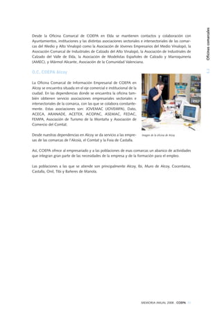 3.2Oficinascomarcales
MEMORIA ANUAL 2008 . COEPA 55
Desde la Oficina Comarcal de COEPA en Elda se mantienen contactos y colaboración con
Ayuntamientos, instituciones y las distintas asociaciones sectoriales e intersectoriales de las comar-
cas del Medio y Alto Vinalopó como la Asociación de Jóvenes Empresarios del Medio Vinalopó, la
Asociación Comarcal de Industriales de Calzado del Alto Vinalopó, la Asociación de Industriales de
Calzado del Valle de Elda, la Asociación de Modelistas Españoles de Calzado y Marroquinería
(AMEC), y Mármol Alicante, Asociación de la Comunidad Valenciana.
O.C. COEPA Alcoy
La Oficina Comarcal de Información Empresarial de COEPA en
Alcoy se encuentra situada en el eje comercial e institucional de la
ciudad. En las dependencias donde se encuentra la oficina tam-
bién obtienen servicio asociaciones empresariales sectoriales e
intersectoriales de la comarca, con las que se colabora constante-
mente. Estas asociaciones son: JOVEMAC (JOVEMPA), Dato,
ACECA, ARANADE, ACETEX, ACOPAC, ASEMAC, FEDAC,
FEMPA, Asociación de Turismo de la Montaña y Asociación de
Comercio del Comtat.
Desde nuestras dependencias en Alcoy se da servicio a las empre-
sas de las comarcas de l’Alcoià, el Comtat y la Foia de Castalla.
Así, COEPA ofrece al empresariado y a las poblaciones de esas comarcas un abanico de actividades
que integran gran parte de las necesidades de la empresa y de la formación para el empleo.
Las poblaciones a las que se atiende son principalmente Alcoy, Ibi, Muro de Alcoy, Cocentaina,
Castalla, Onil, Tibi y Bañeres de Mariola.
Imagen de la oficina de Alcoy
 