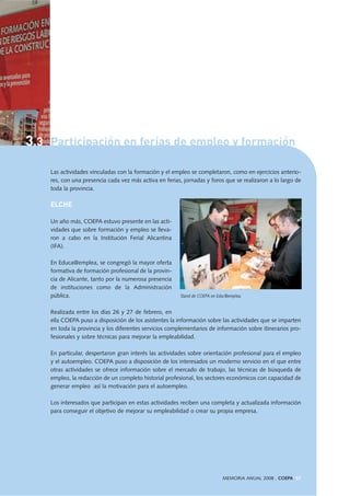 Las actividades vinculadas con la formación y el empleo se completaron, como en ejercicios anterio-
res, con una presencia cada vez más activa en ferias, jornadas y foros que se realizaron a lo largo de
toda la provincia.
ELCHE
Un año más, COEPA estuvo presente en las acti-
vidades que sobre formación y empleo se lleva-
ron a cabo en la Institución Ferial Alicantina
(IFA).
En Educa@emplea, se congregó la mayor oferta
formativa de formación profesional de la provin-
cia de Alicante, tanto por la numerosa presencia
de instituciones como de la Administración
pública.
Realizada entre los días 26 y 27 de febrero, en
ella COEPA puso a disposición de los asistentes la información sobre las actividades que se imparten
en toda la provincia y los diferentes servicios complementarios de información sobre itinerarios pro-
fesionales y sobre técnicas para mejorar la empleabilidad.
En particular, despertaron gran interés las actividades sobre orientación profesional para el empleo
y el autoempleo. COEPA puso a disposición de los interesados un moderno servicio en el que entre
otras actividades se ofrece información sobre el mercado de trabajo, las técnicas de búsqueda de
empleo, la redacción de un completo historial profesional, los sectores económicos con capacidad de
generar empleo así la motivación para el autoempleo.
Los interesados que participan en estas actividades reciben una completa y actualizada información
para conseguir el objetivo de mejorar su empleabilidad o crear su propia empresa.
MEMORIA ANUAL 2008 . COEPA 57
Stand de COEPA en Educ@emplea.
3.3 Participación en ferias de empleo y formación
 