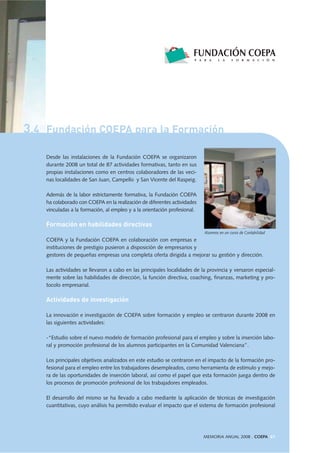 3.4 Fundación COEPA para la Formación
MEMORIA ANUAL 2008 . COEPA 61
Desde las instalaciones de la Fundación COEPA se organizaron
durante 2008 un total de 87 actividades formativas, tanto en sus
propias instalaciones como en centros colaboradores de las veci-
nas localidades de San Juan, Campello y San Vicente del Raspeig.
Además de la labor estrictamente formativa, la Fundación COEPA
ha colaborado con COEPA en la realización de diferentes actividades
vinculadas a la formación, al empleo y a la orientación profesional.
Formación en habilidades directivas
COEPA y la Fundación COEPA en colaboración con empresas e
instituciones de prestigio pusieron a disposición de empresarios y
gestores de pequeñas empresas una completa oferta dirigida a mejorar su gestión y dirección.
Las actividades se llevaron a cabo en las principales localidades de la provincia y versaron especial-
mente sobre las habilidades de dirección, la función directiva, coaching, finanzas, marketing y pro-
tocolo empresarial.
Actividades de investigación
La innovación e investigación de COEPA sobre formación y empleo se centraron durante 2008 en
las siguientes actividades:
-“Estudio sobre el nuevo modelo de formación profesional para el empleo y sobre la inserción labo-
ral y promoción profesional de los alumnos participantes en la Comunidad Valenciana”.
Los principales objetivos analizados en este estudio se centraron en el impacto de la formación pro-
fesional para el empleo entre los trabajadores desempleados, como herramienta de estímulo y mejo-
ra de las oportunidades de inserción laboral, así como el papel que esta formación juega dentro de
los procesos de promoción profesional de los trabajadores empleados.
El desarrollo del mismo se ha llevado a cabo mediante la aplicación de técnicas de investigación
cuantitativas, cuyo análisis ha permitido evaluar el impacto que el sistema de formación profesional
Alumnos en un curso de Contabilidad
 
