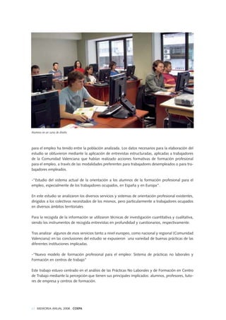 para el empleo ha tenido entre la población analizada. Los datos necesarios para la elaboración del
estudio se obtuvieron mediante la aplicación de entrevistas estructuradas, aplicadas a trabajadores
de la Comunidad Valenciana que habían realizado acciones formativas de formación profesional
para el empleo, a través de las modalidades preferentes para trabajadores desempleados o para tra-
bajadores empleados.
-"Estudio del sistema actual de la orientación a los alumnos de la formación profesional para el
empleo, especialmente de los trabajadores ocupados, en España y en Europa".
En este estudio se analizaron los diversos servicios y sistemas de orientación profesional existentes,
dirigidos a los colectivos necesitados de los mismos, pero particularmente a trabajadores ocupados
en diversos ámbitos territoriales
Para la recogida de la información se utilizaron técnicas de investigación cuantitativa y cualitativa,
siendo los instrumentos de recogida entrevistas en profundidad y cuestionarios, respectivamente.
Tras analizar algunos de esos servicios tanto a nivel europeo, como nacional y regional (Comunidad
Valenciana) en las conclusiones del estudio se expusieron una variedad de buenas prácticas de las
diferentes instituciones implicadas.
-“Nuevo modelo de formación profesional para el empleo: Sistema de prácticas no laborales y
Formación en centros de trabajo”
Este trabajo estuvo centrado en el análisis de las Prácticas No Laborales y de Formación en Centro
de Trabajo mediante la percepción que tienen sus principales implicados: alumnos, profesores, tuto-
res de empresa y centros de formación.
62 MEMORIA ANUAL 2008 . COEPA
Alumnos en un curso de diseño
 