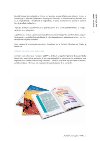 MEMORIA ANUAL 2008 . COEPA 63
Los objetivos de la investigación se centran en la actitud general del alumnado y tutores frente a la
formación y su posterior cumplimiento del programa formativo, la existencia de una demanda acti-
va, la empleabilidad y rentabilidad de las prácticas, así como el conocimiento general de cómo se
han desarrollado hasta ahora.
-“Estudio de necesidades formativas de los trabajadores de la construcción tendente a su incorpo-
ración en otras actividades”.
A partir de una serie de cuestionarios se establecieron una serie de perfiles y se formularon propues-
tas tendentes a posibilitar la empleabilidad de estos trabajadores en actividades y sectores con cier-
ta capacidad de generar empleo
Estos trabajos de investigación estuvieron financiados por el Servicio Valenciano de Empleo y
Formación.
Edición de materiales didácticos.
Como en años anteriores la Fundación COEPA ha dedicado una parte importante de su actividad a
la selección, supervisión y aportación de los materiales didácticos utilizados en las acciones de toda
la provincia así como su distribución y suministro a todos los puntos de impartición de los mismos,
contribuyendo de este modo a la mejora continua de la calidad de la formación.
3.4FundaciónCOEPA
paralaFormación
 