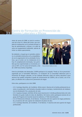 Antes de verano de 2008, se inició la construc-
ción de la Fase IV y última del Centro, que com-
pleta las instalaciones con la entrada principal, el
área de administración y oficinas y un salón de
actos con equipamiento multimedia, además de
incluir un sótano aparcamiento.
No obstante y al igual que en periodos anterio-
res, la actividad constructiva se ha compatibiliza-
do con la organización de las actividades forma-
tivas, que al contar con las instalaciones de la
Fase III completamente terminadas, han permi-
tido que han experimentado un incremento cer-
cano al 30% con 52 cursos de formación y más
de 3.300 horas lectivas impartidas.
Entre las actividades más destacadas, COEPA participó en la campaña “Ponte un 10 en prevención”
organizada por la Generalitat Valenciana y la Fundación de la Comunidad Valenciana para la
Prevención de Riesgos Laborales. Se han realizado diferentes visitas de centros educativos cuyos
alumnos han podido comprobar el grado de concienciación de COEPA y de su Centro, con el res-
peto y la difusión de la cultura de la prevención de riesgos.
Entre otros, participaron en el año 2008:
- I.E.S. Canónigo Manchón, de Crevillente, (28 de enero). Alumnos de la familia profesional de ser-
vicios a la producción, ciclo formativo de grado medio en montaje y mantenimiento de instalacio-
nes de climatización frio y producción de calor.
- I.E.S. Cayetano Sempere, del Elche (30 de enero) alumnos de la familia profesional obra civil, ciclo
formativo de grado medio de obras de albañilería. Del mismo centro participaron jóvenes de un
grupo del Programa de Garantía Social de Jardinería y 4º ESO diversificación.
- I.E.S. El Palmeral de Orihuela, (5 de febrero), 18 alumnos del ciclo superior de riesgos profesiona-
les y 6 alumnos del ciclo superior de realización de planes de obra.
- I.E.S. Canónigo Manchón, de Crevillente, (7 de febrero); 14 alumnos del ciclo superior de riesgos
profesionales.
MEMORIA ANUAL 2008 . COEPA 65
Visita de Román Ceballos al Centro
Centro de Formación en Prevención de
3.5 Riesgos Laborales y Oficios
 
