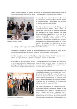 También visitaron el Centro los alumnos de un curso de Mantenimiento de Edificios ubicado en el
Centro Comunitario de Juan XXIII, 2º Sector y organizado por el Ayuntamiento de Alicante.
En total, más de un centenar de alumnos de centros
educativos de la provincia acudieron durante 2008 a
las instalaciones de la Confederación, para formarse
en la prevención de riesgos laborales
Por ello, el director general de Trabajo de la
Generalitat Valenciana, Román Ceballos Sancho, y el
gerente de la Fundación de la Comunidad Valenciana
para la Prevención de Riesgos Laborales, José María
Sempere Aleixandre, participaron en un acto de la
antedicha campaña de prevención. Ambos compartie-
ron visita y actividades con los alumnos del I.E.S El
Palmeral de Orihuela. En su visita a COEPA, los jóve-
nes pudieron conocer los riesgos derivados de la cons-
trucción y ser partícipes en la aplicación de las medi-
das preventivas y procedimientos de trabajo seguro
para evitar que dichos riesgos se materialicen en resultados lesivos.
Junto a estas actividades de difusión, las actividades formativas se han centrado en el área de pre-
vención de riesgos laborales, así como la formación en los oficios con más demanda.
En ambos casos, junto a la tradicional oferta, se han puesto en marcha diferentes actividades inno-
vadoras, en lo que constituyó su primera edición y que merecen ser destacadas.
Así, la Asociación de Ascensores de Alicante y COEPA organizaron el primer curso para profesiona-
les de montaje de aparatos elevadores, que proporcionó una formación básica a los asistentes, lo
que les permitió adquirir los conocimientos necesarios sobre la instalación y el mantenimiento de
ascensores para incorporarse al sector como recursos humanos cualificados.
El diseño del programa formativo, los contenidos y la
metodología de trabajo se han realizado bajo la coor-
dinación de la Asociación Empresarial de Ascensores
de Alicante. El curso contó con una parte teórica sobre
sistemas y técnicas de montaje, así como una parte
práctica de montaje completo de un aparato elevador.
En ambas fases se introdujeron los conocimientos
sobre prevención de riesgos laborales.
Esta primera programación del curso para trabajado-
res ocupados tuvo su continuación, además de por
otras ediciones, con la puesta en marcha de un curso
pionero en España para formar a trabajadores desem-
pleados, como especialistas en técnicas de montaje y
mantenimiento de ascensores. La acción formativa
tuvo más de 400 horas lectivas con módulos que fue-
Inauguración del curso de ascensores
Visita Institucional al curso de ascensores
66 MEMORIA ANUAL 2008 . COEPA
 
