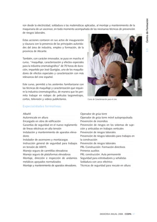 ron desde la electricidad, soldadura o las matemáticas aplicadas, al montaje y mantenimiento de la
maquinaria de un ascensor, en todo momento acompañada de las necesarias técnicas de prevención
de riesgos laborales.
Estas acciones contaron en sus actos de inauguración
y clausura con la presencia de las principales autorida-
des del área de industria, empleo y formación, de la
provincia de Alicante.
También, con carácter innovador, se puso en marcha el
curso, “maquillaje, caracterización y efectos especiales
para la industria cinematográfica” de 70 horas de dura-
ción, impartido por José Quetglas, uno de los maquilla-
dores de efectos especiales y caracterización con más
relevancia del cine español.
Este curso, permitió a los asistentes familiarizarse con
las técnicas de maquillaje y caracterización que requie-
re la industria cinematográfica, de manera que les per-
mita trabajar en rodajes de películas largometrajes,
cortos, televisión y videos publicitarios.
Especialidades formativas:
Albañil
Autorrescate en altura
Encargado en obra de edificación
Garantías de seguridad en el nuevo reglamento
de líneas eléctricas en alta tensión
Instalación y mantenimiento de aparatos eleva-
dores
Instalador de ascensores y montacargas
Instrucción general de seguridad para trabajos
en tensión de AMYS
Manejo seguro de carretillas elevadoras
Manejo seguro de plataformas elevadoras
Montaje, dirección e inspección de andamios
metálicos apoyados normalizados
Montaje y mantenimiento de aparatos elevadores.
Operador de grúa torre
Operador de grúa torre móvil autopropulsada
Prevención de incendios
Prevención de riesgos en los sistemas de suje-
ción y anticaídas en trabajos verticales
Prevención de riesgos laborales
Prevención de riesgos laborales para trabajos en
la construcción
Prevención de riesgos laborales
PRL Construcción: Formación directivos
Primeros auxilios
PRL construcción: Aula permanente
Seguridad para estrobadores y señalistas
Soldadura con arco eléctrico
Técnicas de seguridad para rescate en altura
Curso de Caracterización para el cine
3.5CentrodeFormación
MEMORIA ANUAL 2008 . COEPA 67
 